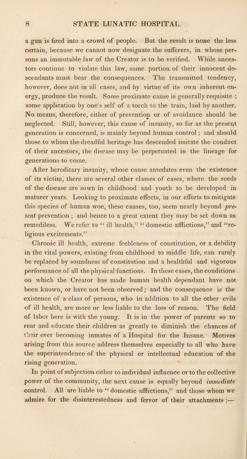 a gun is fired into a crowd of people. But the result is none the less certain, because we cannot now designate the sufferers, in whose per¬ sons an immutable law of the Creator is to be verified. While ances¬ tors continue to violate this law, some portion of their innocent de¬ scendants must bear the consequences. The transmitted tendency, however, does not in all cases, and by virtue of its own inherent en¬ ergy, produce the result. Some proximate cause is generally requisite ; some application by one’s self of a torch to the train, laid by another. No means, therefore, either of prevention or of avoidance should be neglected. Still, however, this cause of insanity, so far as the present generation is concerned, is mainly beyond human control; and should those to whom the dreadful heritage has descended imitate the conduct of their ancestors, the disease may be perpetuated in the lineage for generations to come. After hereditary insanity, whose cause antedates even the existence of its victim, there are several other classes of cases, where the seeds of the disease are sown in childhood and youth to be developed in maturer years. Looking to proximate effects, in our efforts to mitigate this species of human woe, these causes, too, seem nearly beyond pre¬ sent prevention ; and hence to a great extent they may be set down as remediless. We refer to “ ill health,” “ domestic afflictions,” and “re¬ ligious excitements.” Chronic ill health, extreme feebleness of constitution, or a debility in the vital powers, existing from childhood to middle life, can rarely be replaced by soundness of constitution and a healthful and vigorous performance of all the physical functions. In these cases, the conditions on which the Creator has made human health dependant have not been known, or have not been observed; and the consequence is the existence of a cl ass of persons, who in addition to all the other evils of ill health, are more or less liable to the loss of reason. The field of labor here is with the young. It is in the power of parents so to rear and educate their children as greatly to diminish the chances of their ever becoming inmates of a Hospital for the Insane. Motives arising from this source address themselves especially to all who have the superintendence of the physical or intellectual education of the rising generation. In point of subjection either to individual influence or to the collective power of the community, the next cause is equally beyond immediate control. All are liable to “ domestic afflictions,” and those whom we admire for the disinterestedness and fervor of their attachments