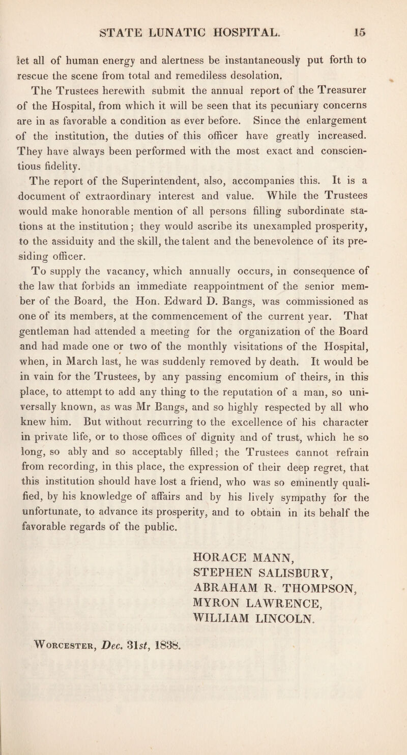 let all of human energy and alertness be instantaneously put forth to rescue the scene from total and remediless desolation. The Trustees herewith submit the annual report of the Treasurer of the Hospital, from which it will be seen that its pecuniary concerns are in as favorable a condition as ever before. Since the enlargement of the institution, the duties of this officer have greatly increased. They have always been performed with the most exact and conscien¬ tious fidelity. The report of the Superintendent, also, accompanies this. It is a document of extraordinary interest and value. While the Trustees would make honorable mention of all persons filling subordinate sta¬ tions at the institution; they would ascribe its unexampled prosperity, to the assiduity and the skill, the talent and the benevolence of its pre¬ siding- officer. To supply the vacancy, which annually occurs, in consequence of the law that forbids an immediate reappointment of the senior mem¬ ber of the Board, the Hon. Edward D. Bangs, was commissioned as one of its members, at the commencement of the current year. That gentleman had attended a meeting for the organization of the Board and had made one or two of the monthly visitations of the Hospital, when, in March last, he was suddenly removed by death. It would be in vain for the Trustees, by any passing encomium of theirs, in this place, to attempt to add any thing to the reputation of a man, so uni¬ versally known, as was Mr Bangs, and so highly respected by all who knew him. But without recurring to the excellence of his character in private life, or to those offices of dignity and of trust, which he so long, so ably and so acceptably filled; the Trustees cannot refrain from recording, in this place, the expression of their deep regret, that this institution should have lost a friend, who was so eminently quali¬ fied, by his knowledge of affairs and by his lively sympathy for the unfortunate, to advance its prosperity, and to obtain in its behalf the favorable regards of the public. HORACE MANN, STEPHEN SALISBURY, ABRAHAM R. THOMPSON, MYRON LAWRENCE, WILLIAM LINCOLN. Worcester, Dec. 31 st7 1838