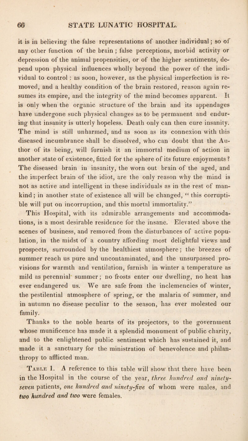 it is in believing the false representations of another individual; so of any other function of the brain ; false perceptions, morbid activity or depression of the animal propensities, or of the higher sentiments, de¬ pend upon physical influences wholly beyond the power of the indi¬ vidual to control : as soon, however, as the physical imperfection is re¬ moved, and a healthy condition of the brain restored, reason again re¬ sumes its empire, and the integrity of the mind becomes apparent. It is only when the organic structure of the brain and its appendages have undergone such physical changes as to be permanent and endur¬ ing that insanity is utterly hopeless. Death only can then cure insanity. The mind is still unharmed, and as soon as its connexion with this diseased incumbrance shall be dissolved, who can doubt that the Au¬ thor of its being, will furnish it an immortal medium of action in another state of existence, fitted for the sphere of its future enjoyments 1 The diseased brain in insanity, the worn out brain of the aged, and the imperfect brain of the idiot, are the only reason why the mind is not as active and intelligent in these individuals as in the rest of man¬ kind; in another state of existence all will be changed, “ this corrupti¬ ble will put on incorruption, and this mortal immortality.” This Hospital, with its admirable arrangements and accommoda¬ tions, is a most desirable residence for the insane. Elevated above the scenes of business, and removed from the disturbances of active popu¬ lation, in the midst of a country affording most delightful view^s and prospects, surrounded by the healthiest atmosphere; the breezes of summer reach us pure and uncontaminated, and the unsurpassed pro¬ visions for warmth and ventilation, furnish in winter a temperature as mild as perennial’ summer; no frosts enter our dwelling, no heat has ever endangered us. We are safe from the inclemencies of winter, the pestilential atmosphere of spring, or the malaria of summer, and in autumn no disease peculiar to the season, has ever molested our family. Thanks to the noble hearts of its projectors, to the government whose munificence has made it a splendid monument of public charity, and to the enlightened public sentiment which has sustained it, and made it a sanctuary for the ministration of benevolence and philan¬ thropy to afflicted man. Table 1. A reference to this table will show that there have been in the Hospital in the course of the year, t/iree hundred and ninety- seven patients, one hundred and. ninety-Jive of whom were males, and two hundred and two were females.