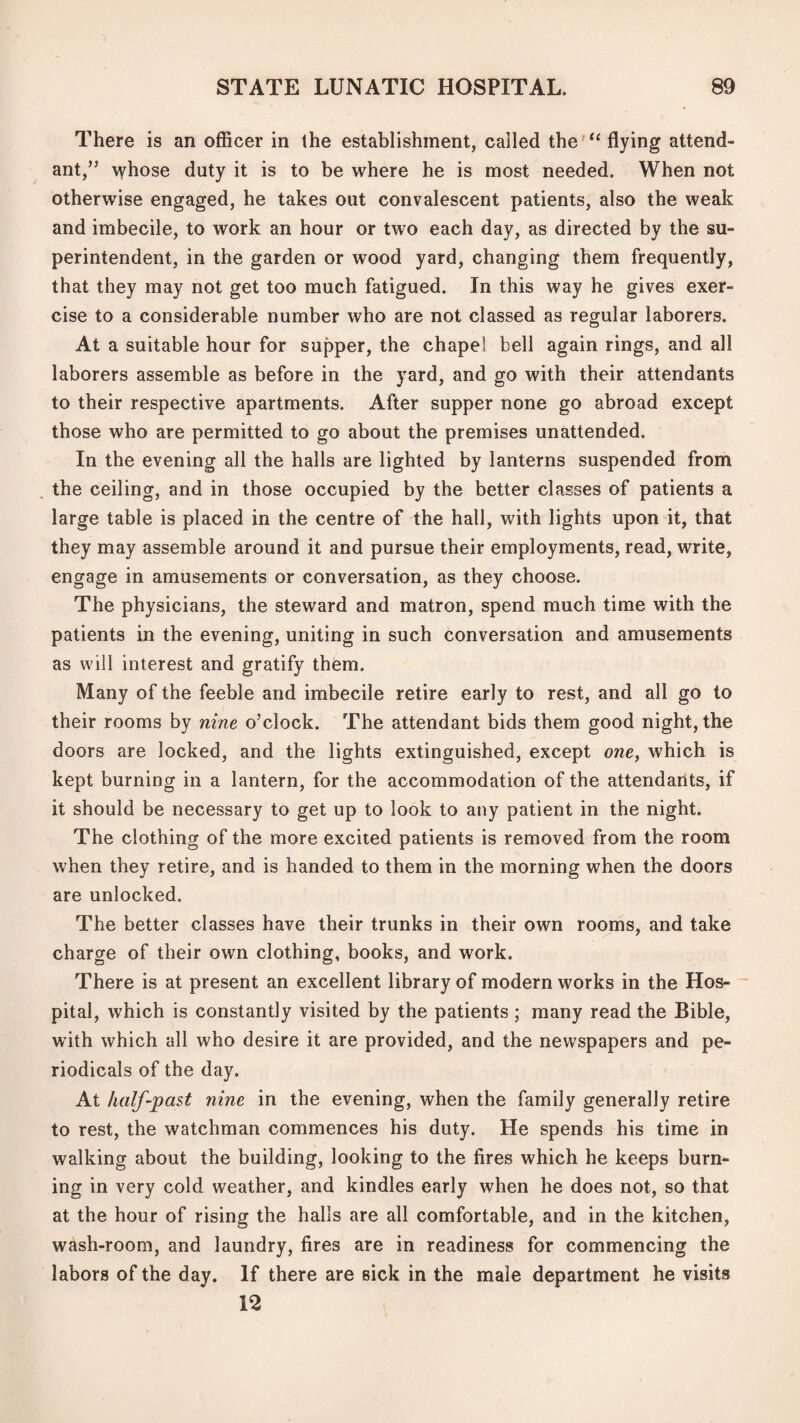 There is an officer in the establishment, called theflying attend¬ ant,” \vhose duty it is to be where he is most needed. When not otherwise engaged, he takes out convalescent patients, also the weak and imbecile, to work an hour or two each day, as directed by the su¬ perintendent, in the garden or wood yard, changing them frequently, that they may not get too much fatigued. In this way he gives exer¬ cise to a considerable number who are not classed as regular laborers. At a suitable hour for supper, the chapel bell again rings, and all laborers assemble as before in the yard, and go with their attendants to their respective apartments. After supper none go abroad except those who are permitted to go about the premises unattended. In the evening all the halls are lighted by lanterns suspended from the ceiling, and in those occupied by the better classes of patients a large table is placed in the centre of the hall, with lights upon it, that they may assemble around it and pursue their employments, read, write, engage in amusements or conversation, as they choose. The physicians, the steward and matron, spend much time with the patients in the evening, uniting in such conversation and amusements as will interest and gratify them. Many of the feeble and imbecile retire early to rest, and all go to their rooms by nine o’clock. The attendant bids them good night, the doors are locked, and the lights extinguished, except owe, which is kept burning in a lantern, for the accommodation of the attendants, if it should be necessary to get up to look to any patient in the night. The clothing of the more excited patients is removed from the room when they retire, and is handed to them in the morning when the doors are unlocked. The better classes have their trunks in their own rooms, and take charge of their own clothing, books, and work. There is at present an excellent library of modern works in the Hos-  pital, which is constantly visited by the patients ; many read the Bible, with which all who desire it are provided, and the newspapers and pe¬ riodicals of the day. At half-past nine in the evening, when the family generally retire to rest, the watchman commences his duty. He spends his time in walking about the building, looking to the fires which he keeps burn¬ ing in very cold weather, and kindles early when he does not, so that at the hour of rising the halls are all comfortable, and in the kitchen, wash-room, and laundry, fires are in readiness for commencing the labors of the day. If there are sick in the male department he visits 12