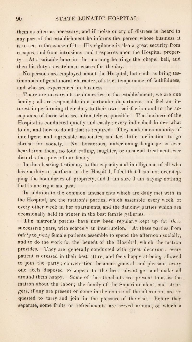 them as often as necessary, and if noise or cry of distress is heard in any part of the establishment he informs the person whose business it is to see to the cause of it. His vigilance is also a great security from escapes, and from intrusions, and trespasses upon the Hospital proper¬ ty. At a suitable hour in the morning he rings the chapel bell, and then his duty as watchman ceases for the day. No persons are employed about the Hospital, but such as bring tes¬ timonials of good moral character, of strict temperance, of faithfulness, and who are experienced in business. There are no servants or domestics in the establishment, we are one family ; all are responsible in a particular department, and feel an in¬ terest in performing their duty to their own satisfaction and to the ac¬ ceptance of those who are ultimately responsible. The business of the. Hospital is conducted quietly and easily ; every individual knows what to do, and how to do all that is required. They make a community of intelligent and agreeable associates, and feel little inclination to go abroad for society. No boisterous, unbecoming language is ever heard from them, no loud calling, laughter, or unsocial treatment ever disturbs the quiet of our family. In thus bearing testimony to the capacity and intelligence of all who have a duty to perform in the Hospital, I feel that I am not overstep¬ ping the boundaries of propriety, and I am sure I am saying nothing that is not right and just. In addition to the common amusements which are daily met with in the Hospital, are the matron’s parties, which assemble every week or every other week in her apartments, and the dancing parties which are occasionally held in winter in the best female galleries. The matron’s parties have now been regularly kept up for three successive years, with scarcely an interruption. At these parties, from thirty io forty female patients assemble to spend the afternoon socially, and to do the work for the benefit of the Hospital, which the matron provides. They are generally conducted with great decorum ; every patient is dressed in their best attire, and feels happy at being allowed to join the party ; conversation becomes general and pleasant, every one feels disposed to appear to the best advantage, and make all around them happy. Some of the attendants are present to assist the matron about the labor; the family of the Superintendent, and stran¬ gers, if any are present or come in the course of the afternof)n, are re¬ quested to tarry and join in the pleasure of the visit. Before they separate, some fruits or refreshments are served around, of which a