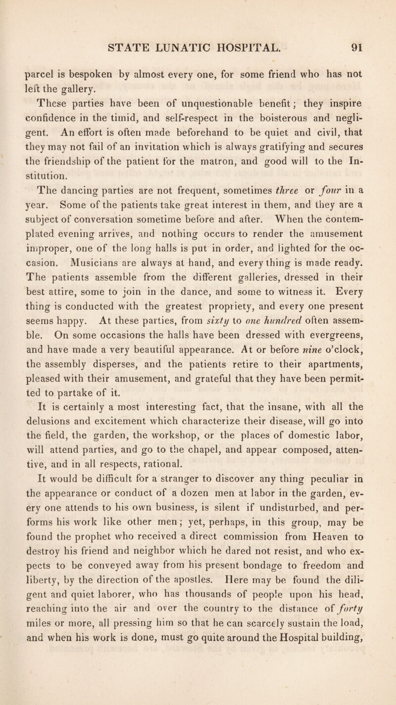 parcel is bespoken by almost every one, for some friend who has not left the gallery. These parties have been of unquestionable benefit; they inspire confidence in the timid, and self-respect in the boisterous and negli¬ gent. An effort is often made beforehand to be quiet and civil, that they may not fail of an invitation which is always gratifying and secures the friendship of the patient for the matron, and good will to the In¬ stitution. The dancing parties are not frequent, sometimes three or fo^ir in a year. Some of the patients take great interest in them, and they are a subject of conversation sometime before and after. When the contem¬ plated evening arrives, and nothing occurs to render the amusement improper, one of the long halls is put in order, and lighted for the oc¬ casion. Musicians are always at hand, and everything is made ready. The patients assemble from the different galleries, dressed in their best attire, some to join in the dance, and some to witness it. Every thing is conducted with the greatest propriety, and every one present seems happy. At these parties, from sixty to one hundred often assem¬ ble. On some occasions the halls have been dressed with evergreens, and have made a very beautiful appearance. At or before nine o’clock, the assembly disperses, and the patients retire to their apartments, pleased with their amusement, and grateful that they have been permit¬ ted to partake of it. It is certainly a most interesting fact, that the insane, with all the delusions and excitement which characterize their disease, will go into the field, the garden, the workshop, or the places of domestic labor, will attend parties, and go to the chapel, and appear composed, atten¬ tive, and in all respects, rational. It would be difficult for a stranger to discover any thing peculiar in the appearance or conduct of a dozen men at labor in the garden, ev¬ ery one attends to his own business, is silent if undisturbed, and per¬ forms his work like other men; yet, perhaps, in this group, may be found the prophet who received a direct commission from Heaven to destroy his friend and neighbor which he dared not resist, and who ex¬ pects to be conveyed away from his present bondage to freedom and liberty, by the direction of the apostles. Here may be found the dili¬ gent and quiet laborer, who has thousands of people upon his head, reaching into the air and over the country to the distance of forty miles or more, all pressing him so that he can scarcely sustain the load, and when his work is done, must go quite around the Hospital building.