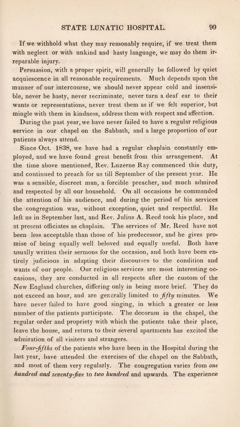 If we withhold what they may reasonably require, if we treat them with neglect or with unkind and hasty language, we may do them ir* reparable injury. Persuasion, with a proper spirit, will generally be followed by quiet acquiescence in all reasonable requirements. Much depends upon the manner of our intercourse, we should never appear cold and insensi¬ ble, never be hasty, never recriminate, never turn a deaf ear to their wants or representations, never treat them as if we felt superior, but mingle with them in kindness, address them with respect and affection. During the past year, we have never failed to have a regular religious service in our chapel on the Sabbath, and a large proportion of our patients always attend. Since Oct. 1838, we have had a regular chaplain constantly em¬ ployed, and we have found great benefit from this arrangement. At the time above mentioned. Rev. Luzerne Ray commenced this duty, and continued to preach for us till September of the present year. He was a sensible, discreet man, a forcible preacher, and much admired and respected by all our household. On all occasions he commanded the attention of his audience, and during the period of his services the congregation was, Vi^ithout exception, quiet and respectful. He left us in September last, and Rev. Julius A. Reed took his place, and at present officiates as chaplain. The services of Mr. Reed have not been less acceptable than those of his predecessor, and he gives pro¬ mise of being equally well beloved and equally useful. Both have usually written their sermons for the occasion, and both have been en¬ tirely judicious in adapting their discourses to the condition and wants of our people. Our religious services are most interesting oc¬ casions, they are conducted in all respects after the custom of the New England churches, differing only in being more brief. They do not exceed an hour, and are generally limited to fifty minutes. We have never failed to have good singing, in which a greater or less number of the patients participate. The decorum in the chapel, the regular order and propriety with which the patients take their place, leave the house, and return to their several apartments has excited the admiration of all visiters and strangers. Four-fifths of the patients who have been in the Hospital during the last year, have attended the exercises of the chapel on the Sabbath, and most of them very regularly. The congregation varies from one hundred and seventy-five to two hundred and upwards. The experience