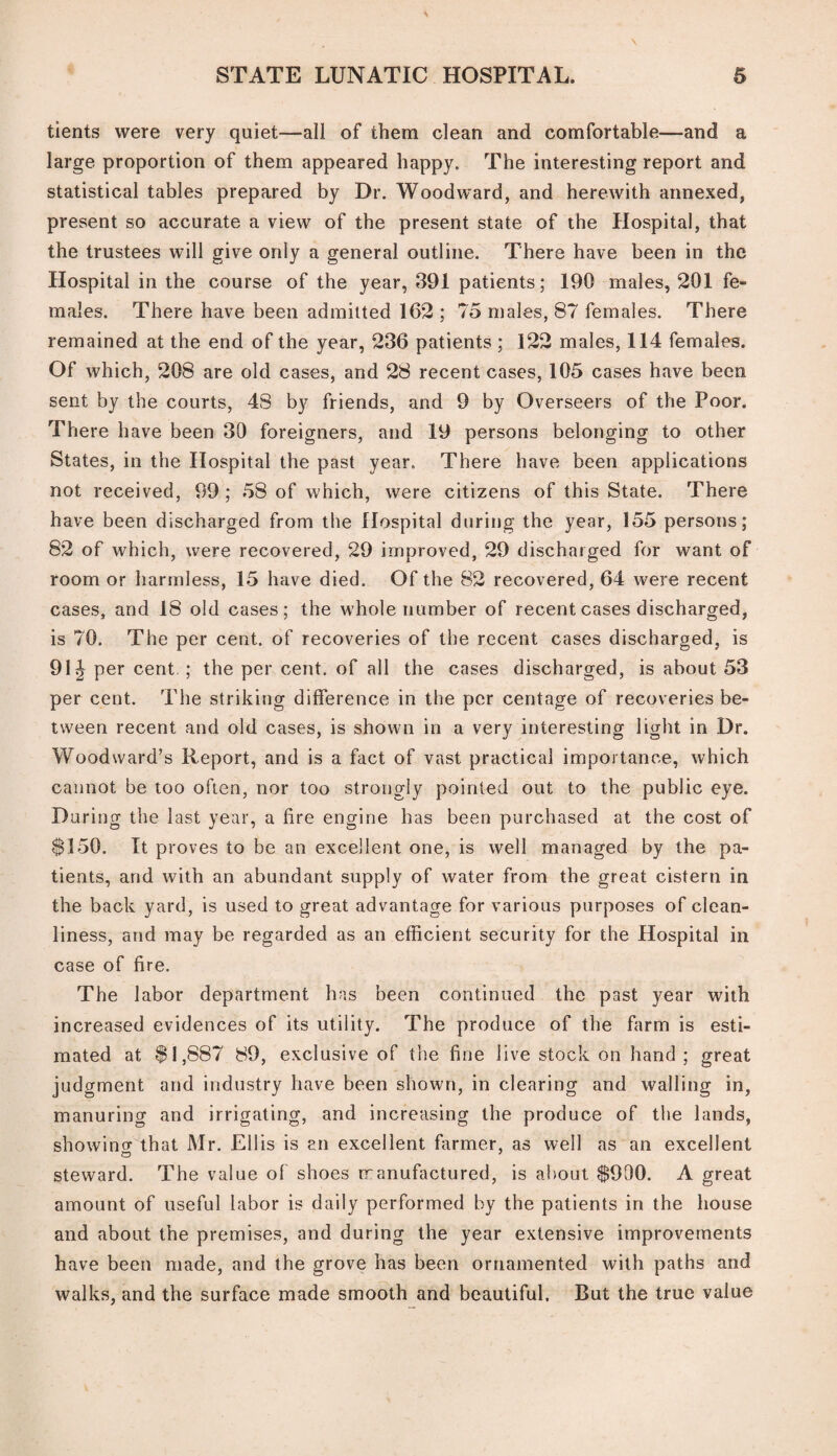 tients were very quiet—all of them clean and comfortable—and a large proportion of them appeared happy. The interesting report and statistical tables prepared by Dr. Woodward, and herewith annexed, present so accurate a view of the present state of the Hospital, that the trustees will give only a general outline. There have been in the Hospital in the course of the year, 391 patients; 190 males, 201 fe¬ males. There have been admitted 162 ; 75 males, 87 females. There remained at the end of the year, 236 patients ; 122 males, 114 females. Of which, 208 are old cases, and 28 recent cases, 105 cases have been sent by the courts, 48 by friends, and 9 by Overseers of the Poor. There have been 30 foreigners, and 19 persons belonging to other States, in the Hospital the past year. There have been applications not received, 99 ; 58 of which, were citizens of this State. There have been discharged from the Hospital during the year, 155 persons; 82 of which, were recovered, 29 improved, 29 discharged for want of room or harmless, 15 have died. Of the 82 recovered, 64 were recent cases, and 18 old cases; the whole number of recent cases discharged, is 76. The per cent, of recoveries of the recent cases discharged, is 91^ per cent.; the per cent, of all the cases discharged, is about 53 per cent. The striking difference in the per centage of recoveries be¬ tween recent and old cases, is shown in a very interesting light in Dr. Woodward’s Report, and is a fact of vast practical importance, which cannot be too often, nor too strongly pointed out to the public eye. During the last year, a fire engine has been purchased at the cost of $150. It proves to be an excellent one, is well managed by the pa¬ tients, and with an abundant supply of water from the great cistern in the back yard, is used to great advantage for various purposes of clean¬ liness, and may be regarded as an efficient security for the Hospital in case of fire. The labor department has been continued the past year with increased evidences of its utility. The produce of the farm is esti¬ mated at $1,887 89, exclusive of the fine live stock on hand ; great judgment and industry have been shown, in clearing and walling in, manuring and irrigating, and increasing the produce of the lands, showino- that Mr. Ellis is an excellent farmer, as well as an excellent steward. The value of shoes manufactured, is about $990. A great amount of useful labor is daily performed by the patients in the house and about the premises, and during the year extensive improvements have been made, and the grove has been ornamented with paths and walks, and the surface made smooth and beautiful. But the true value