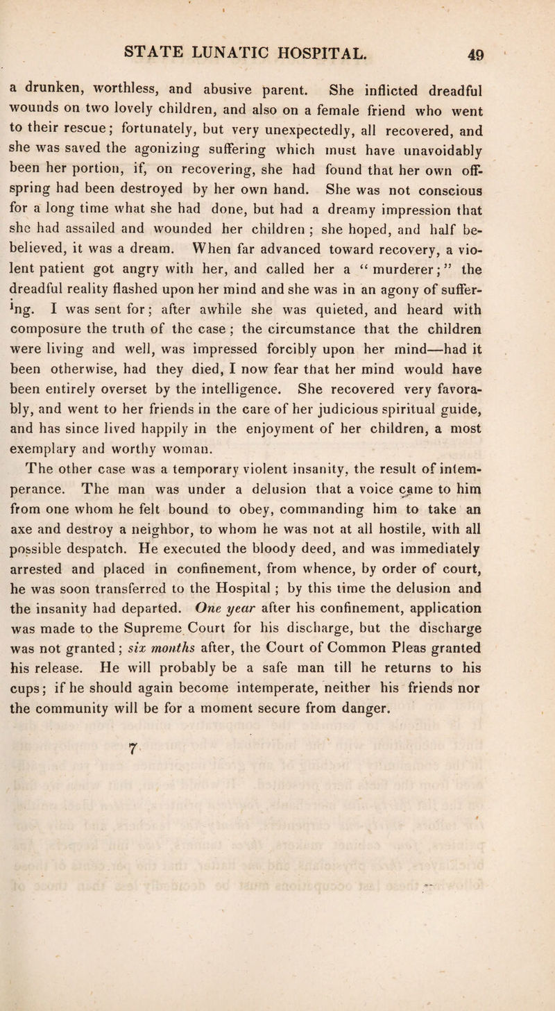 STATE LUNATIC HOSPITAL. 49 a drunken, worthless, and abusive parent. She inflicted dreadful wounds on two lovely children, and also on a female friend who went to their rescue; fortunately, but very unexpectedly, all recovered, and she was saved the agonizing suffering which must have unavoidably been her portion, if, on recovering, she had found that her own ofF- spring had been destroyed by her own hand. She was not conscious for a long time what she had done, but had a dreamy impression that she had assailed and wounded her children ; she hoped, and half be- believed, it was a dream. When far advanced toward recovery, a vio¬ lent patient got angry with her, and called her a ‘‘murderer;5’ the dreadful reality flashed upon her mind and she was in an agony of suffer- *ng. I was sent for; after awhile she was quieted, and heard with composure the truth of the case ; the circumstance that the children were living and well, was impressed forcibly upon her mind—had it been otherwise, had they died, I now fear that her mind would have been entirely overset by the intelligence. She recovered very favora¬ bly, and went to her friends in the care of her judicious spiritual guide, and has since lived happily in the enjoyment of her children, a most exemplary and worthy woman. The other case was a temporary violent insanity, the result of intem¬ perance. The man was under a delusion that a voice came to him from one whom he felt bound to obey, commanding him to take an axe and destroy a neighbor, to whom he was not at all hostile, with all possible despatch. He executed the bloody deed, and was immediately arrested and placed in confinement, from whence, by order of court, he was soon transferred to the Hospital ; by this time the delusion and the insanity had departed. One year after his confinement, application was made to the Supreme Court for his discharge, but the discharge was not granted; six months after, the Court of Common Pleas granted his release. He will probably be a safe man till he returns to his cups; if he should again become intemperate, neither his friends nor the community will be for a moment secure from danger. 7