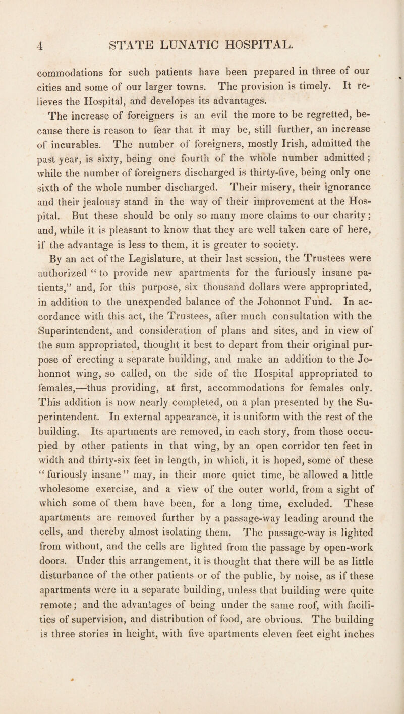 commodations for such patients have been prepared in three of our cities and some of our larger towns. The provision is timely. It re¬ lieves the Hospital, and developes its advantages. The increase of foreigners is an evil the more to be regretted, be¬ cause there is reason to fear that it may be, still further, an increase of incurables. The number of foreigners, mostly Irish, admitted the past year, is sixty, being one fourth of the whole number admitted; while the number of foreigners discharged is thirty-five, being only one sixth of the whole number discharged. Their misery, their ignorance and their jealousy stand in the way of their improvement at the Hos¬ pital. But these should be only so many more claims to our charity; and, while it is pleasant to know that they are well taken care of here, if the advantage is less to them, it is greater to society. By an act of the Legislature, at their last session, the Trustees were authorized “ to provide new apartments for the furiously insane pa¬ tients,” and, for this purpose, six thousand dollars were appropriated, in addition to the unexpended balance of the Johonnot Fund. In ac¬ cordance with this act, the Trustees, after much consultation with the Superintendent, and consideration of plans and sites, and in view of the sum appropriated, thought it best to depart from their original pur¬ pose of erecting a separate building, and make an addition to the Jo¬ honnot wing, so called, on the side of the Hospital appropriated to females,—thus providing, at first, accommodations for females only. This addition is now nearly completed, on a plan presented by the Su¬ perintendent. In external appearance, it is uniform with the rest of the building. Its apartments are removed, in each story, from those occu¬ pied by other patients in that wing, by an open corridor ten feet in width and thirty-six feet in length, in which, it is hoped, some of these “furiously insane” may, in their more quiet time, be allowed a little wholesome exercise, and a view of the outer world, from a sight of which some of them have been, for a long time, excluded. These apartments are removed further by a passage-way leading around the cells, and thereby almost isolating them. The passage-way is lighted from without, and the cells are lighted from the passage by open-work doors. Under this arrangement, it is thought that there will be as little disturbance of the other patients or of the public, by noise, as if these apartments were in a separate building, unless that building were quite remote; and the advantages of being under the same roof, with facili¬ ties of supervision, and distribution of food, are obvious. The building is three stories in height, with five apartments eleven feet eight inches