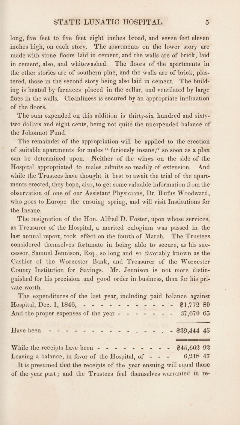 long, five feet to five feet eight inches broad, and seven feet eleven inches high, on each story. The apartments on the lower story are made with stone floors laid in cement, and the walls are of brick, laid in cement, also, and whitewashed. The floors of the apartments in the other stories are of southern pine, and the walls are of brick, plas¬ tered, those in the second story being also laid in cement. The build¬ ing is heated by furnaces placed in the cellar, and ventilated by large flues in the walls. Cleanliness is secured by an appropriate inclination of the floors. The sum expended on this addition is thirty-six hundred and sixty- two dollars and eight cents, being not quite the unexpended balance of the Johonnot Fund. The remainder of the appropriation will be applied to the erection of suitable apartments for males “ furiously insane,” so soon as a plan can be determined upon. Neither of the wings on the side of the Hospital appropriated to males admits so readily of extension. And while the Trustees have thought it best to await the trial of the apart¬ ments erected, they hope, also, to get some valuable information from the observation of one of our Assistant Physicians, Dr. Rufus Woodward, who goes to Europe the ensuing spring, and will visit Institutions for the Insane. The resignation of the Hon. Alfred D. Foster, upon whose services, as Treasurer of the Hospital, a merited eulogium was passed in the last annual report, took effect on the fourth of March. The Trustees considered themselves fortunate in being able to secure, as his suc¬ cessor, Samuel Jennison, Esq., so long and so favorably known as the Cashier of the Worcester Bank, and Treasurer of the Worcester County Institution for Savings. Mr. Jennison is not more distin¬ guished for his precision and good order in business, than for his pri¬ vate worth. The expenditures of the last year, including paid balance against Hospital, Dec. 1, 1846, - -- -- -- -- -- $1,772 80 And the proper expenses of the year.- 37,670 65 Have been.. - - . - $39,444 45 While the receipts have been.$45,662 92 Leaving a balance, in favor of the Hospital, of - - - 6,218 47 It is presumed that the receipts of the year ensuing will equal those of the year past; and the Trustees feel themselves warranted in re-