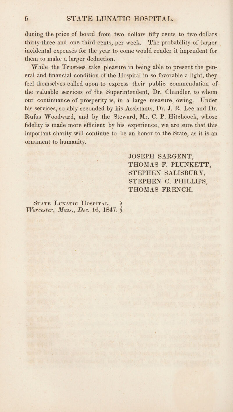 ducing the price of board from two dollars fifty cents to two dollars thirty-three and one third cents, per week. The probability of larger incidental expenses for the year to come would render it imprudent for them to make a larger deduction. While the Trustees take pleasure in being able to present the gen¬ eral and financial condition of the Hospital in so favorable a light, they feel themselves called upon to express their public commendation of the valuable services of the Superintendent, Dr. Chandler, to whom our continuance of prosperity is, in a large measure, owing. Under his services, so ably seconded by his Assistants, Dr. J. R. Lee and Dr. Rufus Woodward, and by the Steward, Mr. C. P. Hitchcock, whose fidelity is made more efficient by his experience, we are sure that this important charity will continue to be an honor to the State, as it is an ornament to humanity. JOSEPH SARGENT, THOMAS F. PLUNKETT, STEPHEN SALISBURY, STEPHEN C. PHILLIPS, THOMAS FRENCH. State Lunatic Hospital, Worcester, Mass., Dec. 16, 1847,