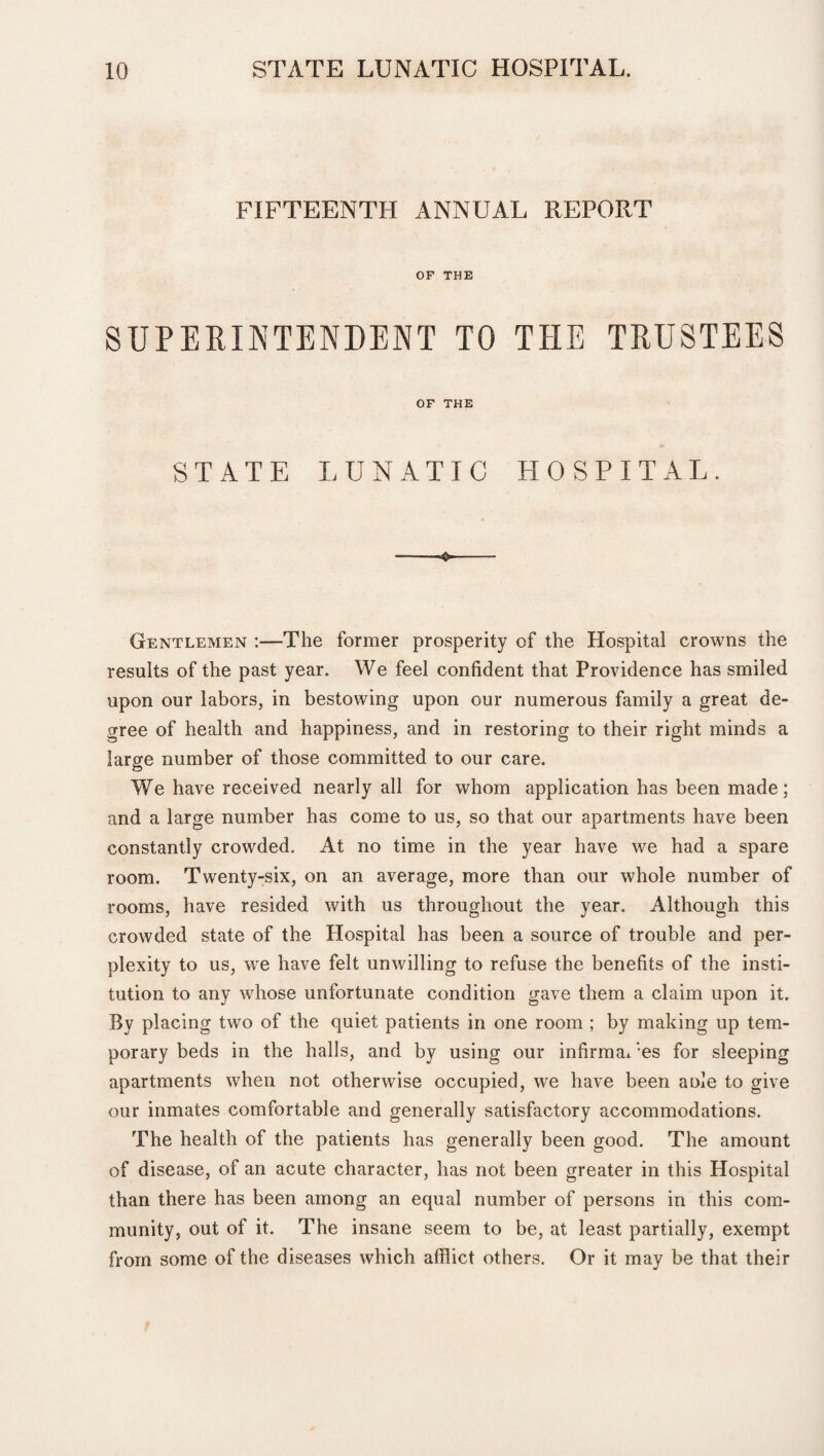 FIFTEENTH ANNUAL REPORT OF THE SUPERINTENDENT TO THE TRUSTEES OF THE STATE LUNATIC HOSPITAL. -- Gentlemen :—The former prosperity of the Hospital crowns the results of the past year. We feel confident that Providence has smiled upon our labors, in bestowing upon our numerous family a great de¬ gree of health and happiness, and in restoring to their right minds a large number of those committed to our care. We have received nearly all for whom application has been made; and a large number has come to us, so that our apartments have been constantly crowded. At no time in the year have we had a spare room. Twenty-six, on an average, more than our whole number of rooms, have resided with us throughout the year. Although this crowded state of the Hospital has been a source of trouble and per¬ plexity to us, we have felt unwilling to refuse the benefits of the insti¬ tution to any whose unfortunate condition gave them a claim upon it. By placing two of the quiet patients in one room ; by making up tem¬ porary beds in the halls, and by using our infirma* ;es for sleeping apartments when not otherwise occupied, we have been a ole to give our inmates comfortable and generally satisfactory accommodations. The health of the patients has generally been good. The amount of disease, of an acute character, has not been greater in this Hospital than there has been among an equal number of persons in this com¬ munity, out of it. The insane seem to be, at least partially, exempt from some of the diseases which afflict others. Or it may be that their