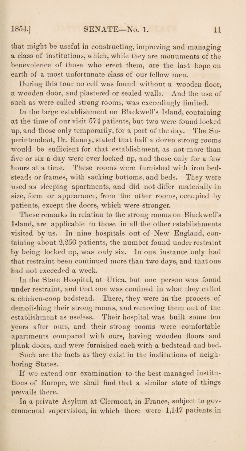 that might be useful in constructing, improving and managing a class of institutions, which, while they are monuments of the benevolence of those who erect them, are the last hope on earth of a most unfortunate class of our fellow men. During this tour no cell was found without a wooden floor, a wooden door, and plastered or sealed walls. And the use of such as were called strong rooms, was exceedingly limited. In the large establishment on Blackwell’s Island, containing at the time of our visit 574 patients, but two were found locked up, and those only temporarily, for a part of the day. The Su¬ perintendent, Dr. Ranny, stated that half a dozen strong rooms would be sufficient for that establishment, as not more than five or six a day were ever locked up, and those only for a few hours at a time. These rooms were furnished with iron bed¬ steads or frames, with sacking bottoms, and beds. They were used as sleeping apartments, and did not differ materially in size, form or appearance, from the other rooms, occupied by patients, except the doors, which were stronger. These remarks in relation to the strong rooms on Blackwell’s Island, are applicable to those in all the other establishments visited by us. In nine hospitals out of New England, con¬ taining about 2,250 patients, the number found under restraint by being locked up, was only six. In one instance only had that restraint been continued more than two days, and that one had not exceeded a week. In the State Hospital, at Utica, but one person was found under restraint, and that one was confined in what they called a chicken-coop bedstead. There, they were in the process of demolishing their strong rooms, and removing them out of the establishment as useless. Their hospital was built some ten years after ours, and their strong rooms were comfortable apartments compared with ours, having wooden floors and plank doors, and wTere furnished each with a bedstead and bed. Such are the facts as they exist in the institutions of neigh¬ boring States. If we extend our examination to the best managed institu¬ tions of Europe, we shall find that a similar state of things prevails there. In a private Asylum at Clermont, in France, subject to gov¬ ernmental supervision, in which there were 1,447 patients in