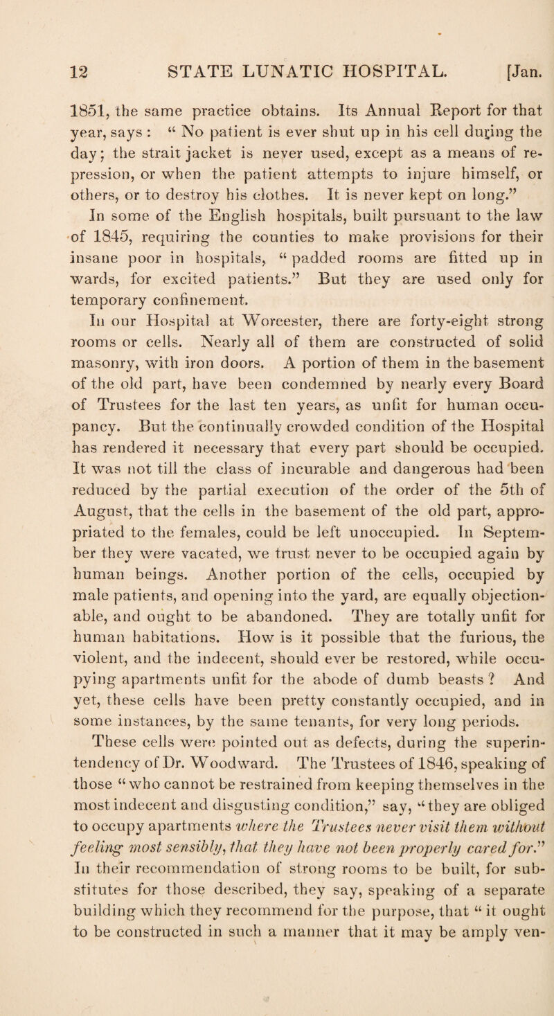 1851, the same practice obtains. Its Annual Report for that year, says : “ No patient is ever shut up in his cell during the day; the strait jacket is never used, except as a means of re¬ pression, or when the patient attempts to injure himself, or others, or to destroy his clothes. It is never kept on long.” In some of the English hospitals, built pursuant to the law of 1845, requiring the counties to make provisions for their insane poor in hospitals, “ padded rooms are fitted up in wards, for excited patients.” But they are used only for temporary confinement. In our Hospital at Worcester, there are forty-eight strong rooms or cells. Nearly all of them are constructed of solid masonry, with iron doors. A portion of them in the basement of the old part, have been condemned by nearly every Board of Trustees for the last ten years, as unfit for human occu¬ pancy. But the continually crowded condition of the Hospital has rendered it necessary that every part should be occupied. It was not till the class of incurable and dangerous had been reduced by the partial execution of the order of the 5th of August, that the cells in the basement of the old part, appro¬ priated to the females, could be left unoccupied. In Septem¬ ber they were vacated, we trust never to be occupied again by human beings. Another portion of the cells, occupied by male patients, and opening into the yard, are equally objection¬ able, and ought to be abandoned. They are totally unfit for human habitations. How is it possible that the furious, the violent, and the indecent, should ever be restored, while occu¬ pying apartments unfit for the abode of dumb beasts ? And yet, these cells have been pretty constantly occupied, and in some instances, by the same tenants, for very long periods. These cells were pointed out as defects, during the superin¬ tendency of Dr. Woodward. The Trustees of 1846, speaking of those “who cannot be restrained from keeping themselves in the most indecent and disgusting condition,” say, “they are obliged to occupy apartments where the Trustees never visit them without feeling most sensibly, that they have not been properly cared for.” In their recommendation of strong rooms to be built, for sub¬ stitutes for those described, they say, speaking of a separate building which they recommend for the purpose, that “ it ought to be constructed in such a manner that it may be amply ven-