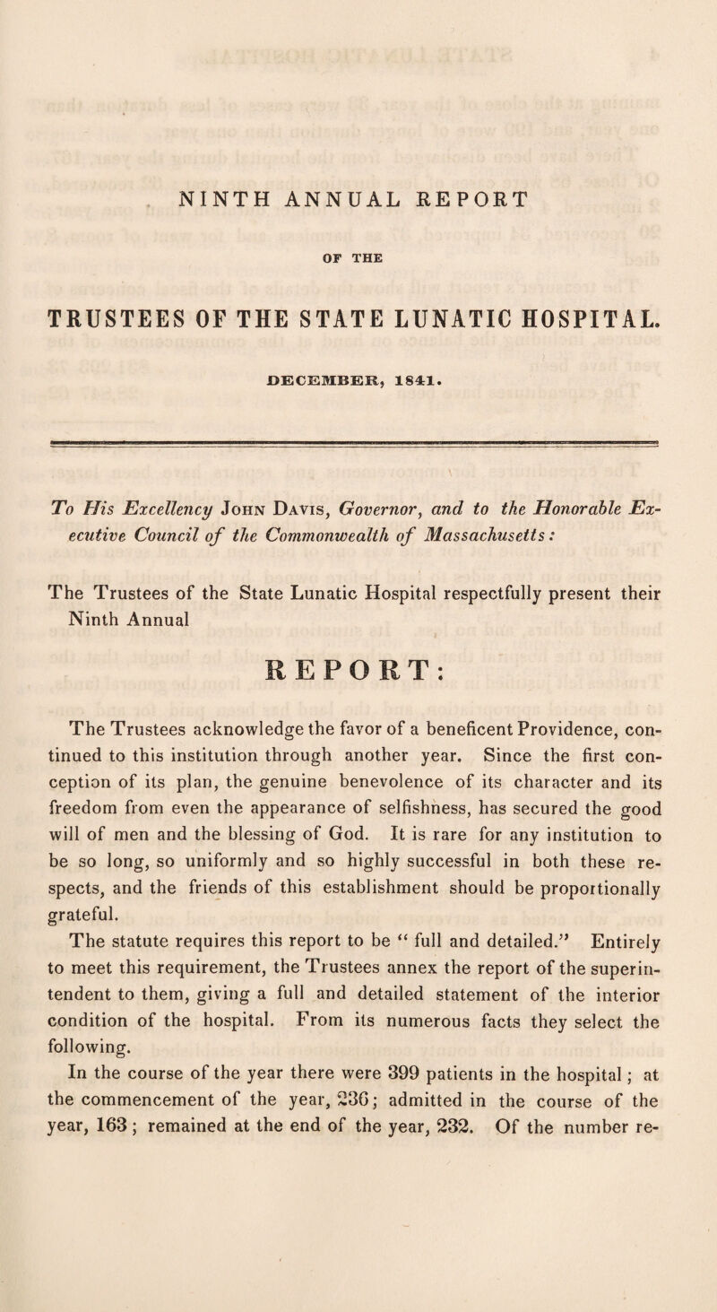 NINTH ANNUAL REPORT OF THE TRUSTEES OF THE STATE LUNATIC HOSPITAL, DECEMBER, 1841. - - ' V - . -. .. To His Excellency John Davis, Governor, and to the Honorable Ex¬ ecutive Council of the Commonwealth of Massachusetts: The Trustees of the State Lunatic Hospital respectfully present their Ninth Annual REPORT: The Trustees acknowledge the favor of a beneficent Providence, con¬ tinued to this institution through another year. Since the first con¬ ception of its plan, the genuine benevolence of its character and its freedom from even the appearance of selfishness, has secured the good will of men and the blessing of God. It is rare for any institution to be so long, so uniformly and so highly successful in both these re¬ spects, and the friends of this establishment should be proportionally grateful. The statute requires this report to be “ full and detailed.5’ Entirely to meet this requirement, the Trustees annex the report of the superin¬ tendent to them, giving a full and detailed statement of the interior- condition of the hospital. From its numerous facts they select the following. In the course of the year there were 399 patients in the hospital; at the commencement of the year, 236; admitted in the course of the year, 163 ; remained at the end of the year, 232. Of the number re-