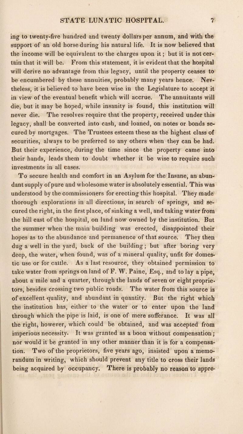 I STATE LUNATIC HOSPITAL. 7 ing to twenty-five hundred and twenty dollars per annum, and with the support of an old horse during his natural life. It is now believed that the income will be equivalent to the charges upon it; but it is not cer¬ tain that it will be. From this statement, it is evident that the hospital will derive no advantage from this legacy, until the property ceases to be encumbered by these annuities, probably many years hence. Nev- theless, it is believed to have been wise in the Legislature to accept it in view of the eventual benefit which will accrue. The annuitants will die, but it may be hoped, while insanity is found, this institution will never die. The resolves require that the property, received under this legacy, shall be converted into cash, and loaned, on notes or bonds se¬ cured by mortgages. The Trustees esteem these as the highest class of securities, always to be preferred to any others when they can be had. But their experience, during the time since the property came into their hands, leads them to doubt whether it be wise to require such investments in all cases. To secure health and comfort in an Asylum for the Insane, an abun¬ dant supply of pure and wholesome water is absolutely essential. This was understood by the commissioners for erecting this hospital. They made thorough explorations in all directions, in search of springs, and se¬ cured the right, in the first place, of sinking a well, and taking water from the hill east of the hospital, on land now owned by the institution. But the summer when the main building was erected, disappointed their hopes as to the abundance and permanence of that source. They then dug a well in the yard, back of the building; but after boring very deep, the water, when found, was of a mineral quality, unfit for domes¬ tic use or for cattle. As a last resource, they obtained permission to take water from springs on land of F. W. Paine, Esq., and to lay a pipe, about a mile and a quarter, through the lands of seven or eight proprie¬ tors, besides crossing two public roads. The water from this source is of excellent quality, and abundant in quantity. But the right which the institution has, either to the water or to enter upon the land through which the pipe is laid, is one of mere sufferance. It was all the right, however, which could be obtained, and was accepted from imperious necessity. It was granted as a boon without compensation; nor would it be granted in any other manner than it is for a compensa¬ tion. Two of the proprietors, five years ago, insisted upon a memo¬ randum in writing, which should prevent any title to cross their lands being acquired by occupancy. There is probably no reason to appre=