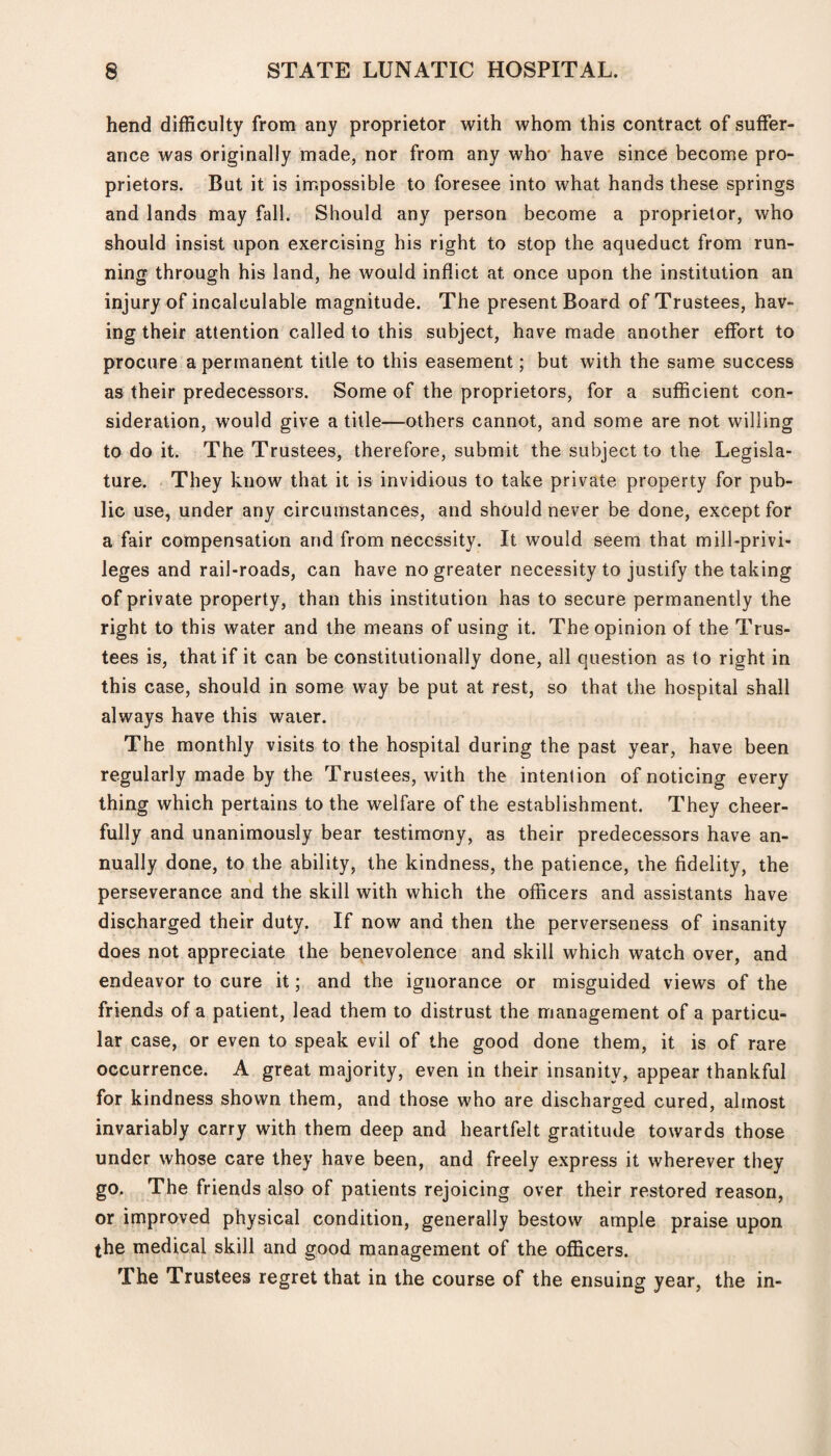 hend difficulty from any proprietor with whom this contract of suffer¬ ance was originally made, nor from any who have since become pro¬ prietors. But it is impossible to foresee into what hands these springs and lands may fall. Should any person become a proprietor, who should insist upon exercising his right to stop the aqueduct from run¬ ning through his land, he would inflict at once upon the institution an injury of incalculable magnitude. The present Board of Trustees, hav¬ ing their attention called to this subject, have made another effort to procure a permanent title to this easement; but with the same success as their predecessors. Some of the proprietors, for a sufficient con¬ sideration, would give a title—others cannot, and some are not willing to do it. The Trustees, therefore, submit the subject to the Legisla¬ ture. They know that it is invidious to take private property for pub¬ lic use, under any circumstances, and should never be done, except for a fair compensation and from necessity. It would seem that mill-privi¬ leges and rail-roads, can have no greater necessity to justify the taking of private property, than this institution has to secure permanently the right to this water and the means of using it. The opinion of the Trus¬ tees is, that if it can be constitutionally done, all question as to right in this case, should in some way be put at rest, so that the hospital shall always have this water. The monthly visits to the hospital during the past year, have been regularly made by the Trustees, with the intention of noticing every thing which pertains to the welfare of the establishment. They cheer¬ fully and unanimously bear testimony, as their predecessors have an¬ nually done, to the ability, the kindness, the patience, the fidelity, the perseverance and the skill with which the officers and assistants have discharged their duty. If now and then the perverseness of insanity does not appreciate the benevolence and skill which watch over, and endeavor to cure it; and the ignorance or misguided views of the friends of a patient, lead them to distrust the management of a particu¬ lar case, or even to speak evil of the good done them, it is of rare occurrence. A great majority, even in their insanity, appear thankful for kindness shown them, and those who are discharged cured, almost invariably carry with them deep and heartfelt gratitude towards those under whose care they have been, and freely express it wherever they go. The friends also of patients rejoicing over their restored reason, or improved physical condition, generally bestow ample praise upon the medical skill and good management of the officers. The Trustees regret that in the course of the ensuing year, the in-