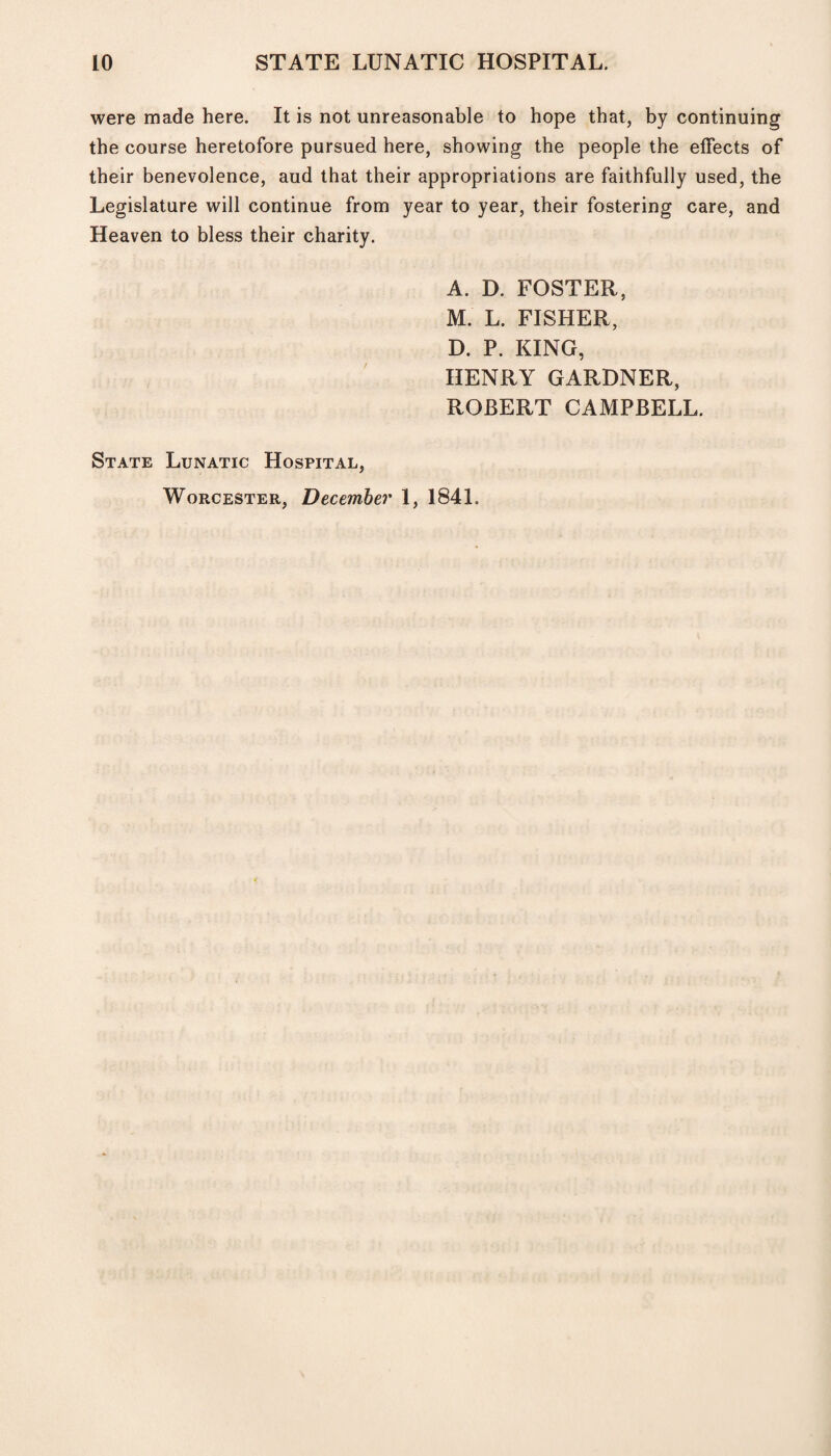 were made here. It is not unreasonable to hope that, by continuing the course heretofore pursued here, showing the people the effects of their benevolence, aud that their appropriations are faithfully used, the Legislature will continue from year to year, their fostering care, and Heaven to bless their charity. A. D. FOSTER, M. L. FISHER, D. P. KING, HENRY GARDNER, ROBERT CAMPBELL. State Lunatic Hospital, Worcester, December 1, 1841.