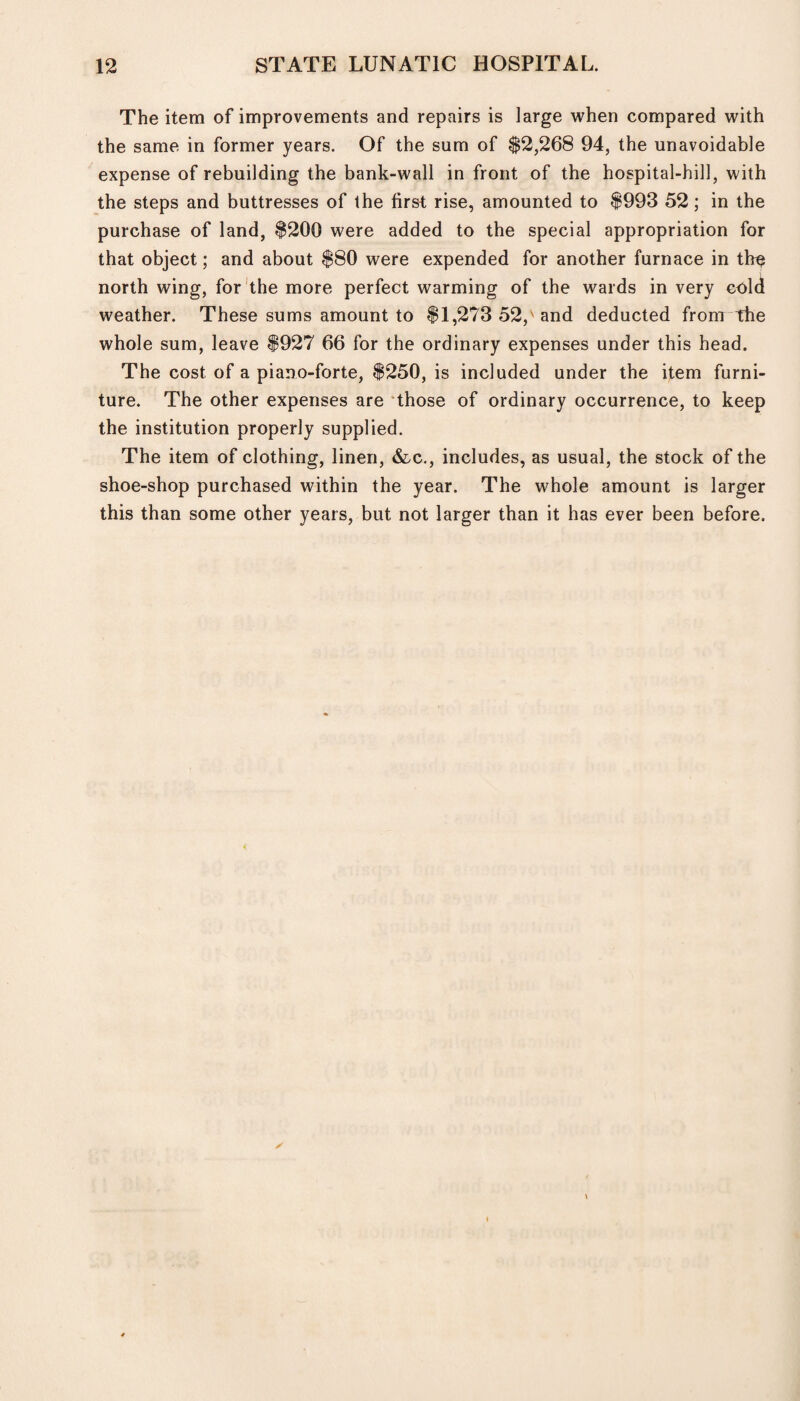 The item of improvements and repairs is large when compared with the same in former years. Of the sum of $2,268 94, the unavoidable expense of rebuilding the bank-wall in front of the hospital-hill, with the steps and buttresses of the first rise, amounted to $993 52; in the purchase of land, $200 were added to the special appropriation for that object; and about $80 were expended for another furnace in the north wing, for the more perfect warming of the wards in very cold weather. These sums amount to $1,273 52, and deducted from the whole sum, leave $927 66 for the ordinary expenses under this head. The cost of a piano-forte, $250, is included under the item furni¬ ture. The other expenses are those of ordinary occurrence, to keep the institution properly supplied. The item of clothing, linen, &c., includes, as usual, the stock of the shoe-shop purchased within the year. The whole amount is larger this than some other years, but not larger than it has ever been before.