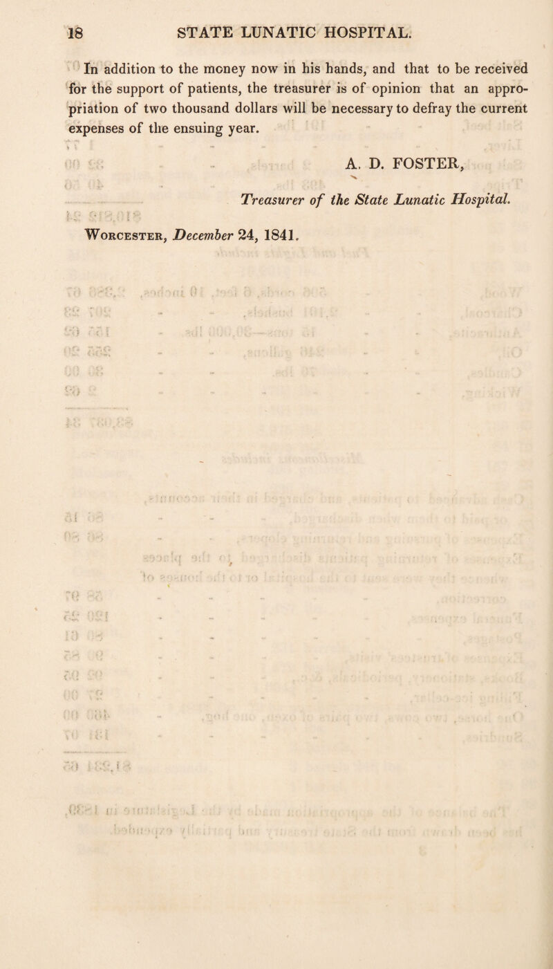 In addition to the money now in his hands, and that to be received for the support of patients, the treasurer is of opinion that an appro¬ priation of two thousand dollars will be necessary to defray the current expenses of the ensuing year. % \ “■ ~ , A. D. FOSTER, Treasurer of the State Lunatic Hospital. Worcester, December 24, 184 L . * , f. 1': •j:!