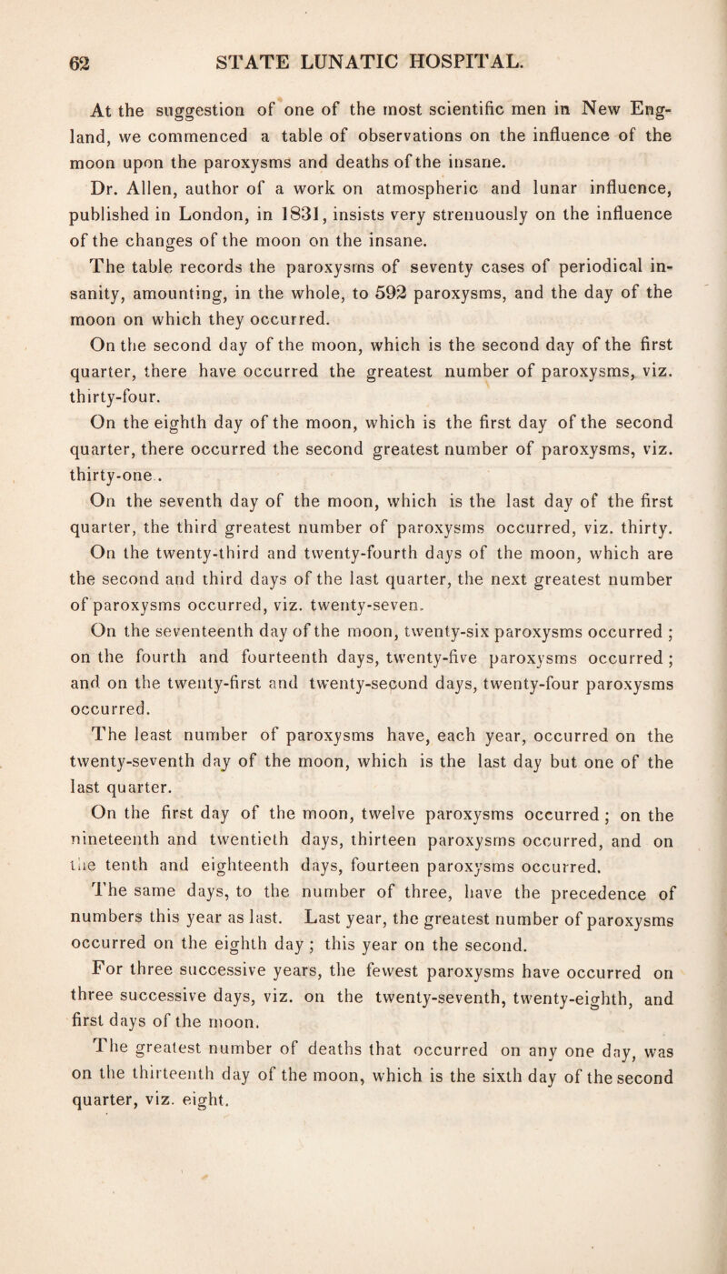 At the suggestion of one of the most scientific men in New Eng¬ land, we commenced a table of observations on the influence of the moon upon the paroxysms and deaths of the insane. Dr. Allen, author of a work on atmospheric and lunar influence, published in London, in 1831, insists very strenuously on the influence of the changes of the moon on the insane. The table records the paroxysms of seventy cases of periodical in¬ sanity, amounting, in the whole, to 592 paroxysms, and the day of the moon on which they occurred. On the second day of the moon, which is the second day of the first quarter, there have occurred the greatest number of paroxysms, viz. thirty-four. On the eighth day of the moon, which is the first day of the second quarter, there occurred the second greatest number of paroxysms, viz. thirty-one . On the seventh day of the moon, which is the last day of the first quarter, the third greatest number of paroxysms occurred, viz. thirty. On the twenty-third and twenty-fourth days of the moon, which are the second and third days of the last quarter, the next greatest number of paroxysms occurred, viz. twenty-seven. On the seventeenth day of the moon, twenty-six paroxysms occurred ; on the fourth and fourteenth days, twenty-five paroxysms occurred ; and on the twenty-first and twenty-sepond days, twenty-four paroxysms occurred. The least number of paroxysms have, each year, occurred on the twenty-seventh day of the moon, which is the last day but one of the last quarter. On the first day of the moon, twelve paroxysms occurred ; on the nineteenth and twentieth days, thirteen paroxysms occurred, and on the tenth and eighteenth days, fourteen paroxysms occurred. The same days, to the number of three, have the precedence of numbers this year as last. Last year, the greatest number of paroxysms occurred on the eighth day ; this year on the second. For three successive years, the fewest paroxysms have occurred on three successive days, viz. on the twenty-seventh, twenty-eighth, and first days of the moon. The greatest number of deaths that occurred on any one day, was on the thirteenth day of the moon, which is the sixth day of the second quarter, viz. eight.