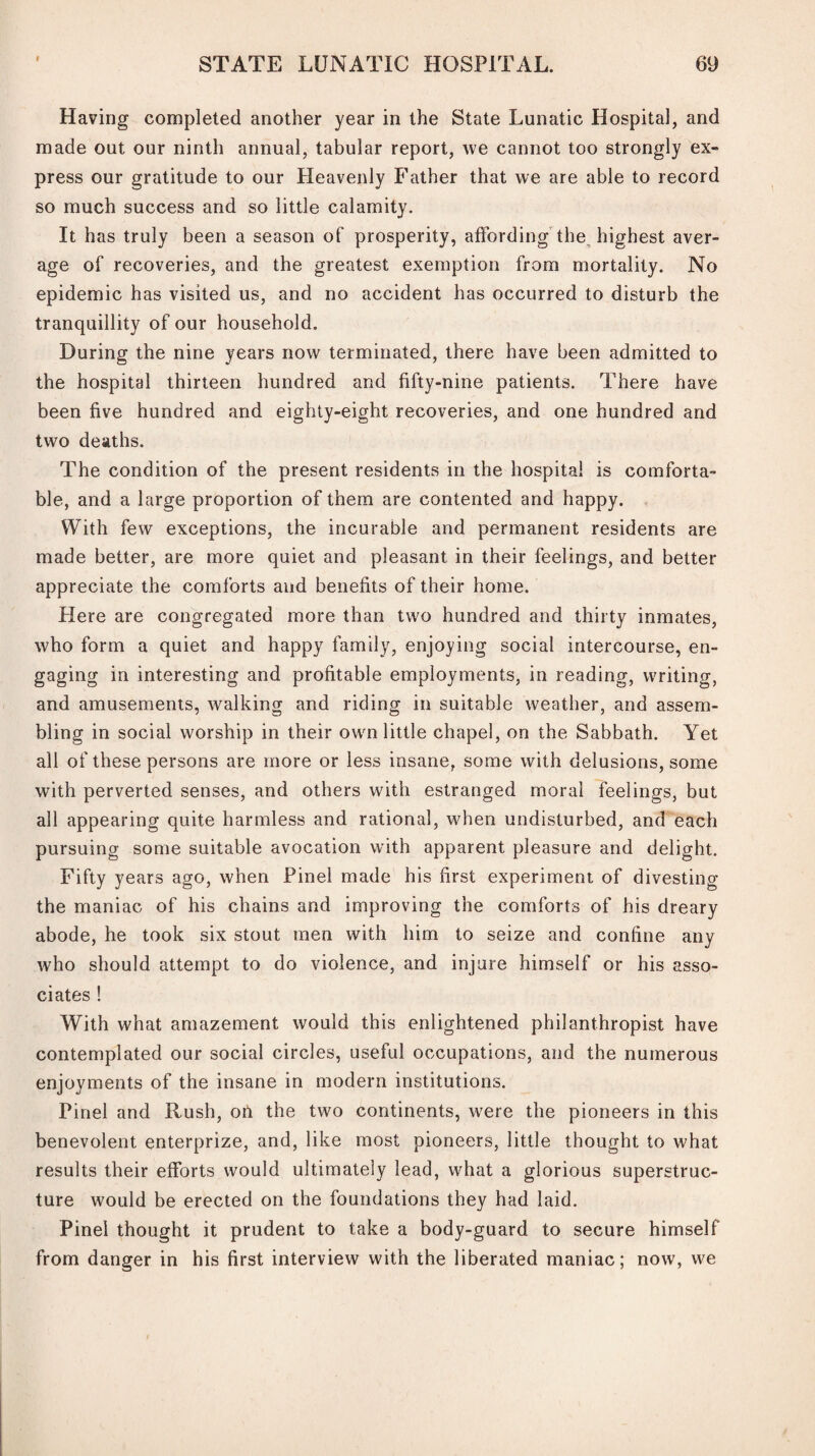 Having completed another year in the State Lunatic Hospital, and made out our ninth annual, tabular report, we cannot too strongly ex¬ press our gratitude to our Heavenly Father that we are able to record so much success and so little calamity. It has truly been a season of prosperity, affording the highest aver¬ age of recoveries, and the greatest exemption from mortality. No epidemic has visited us, and no accident has occurred to disturb the tranquillity of our household. During the nine years now terminated, there have been admitted to the hospital thirteen hundred and fifty-nine patients. There have been five hundred and eighty-eight recoveries, and one hundred and two deaths. The condition of the present residents in the hospital is comforta¬ ble, and a large proportion of them are contented and happy. With few exceptions, the incurable and permanent residents are made better, are more quiet and pleasant in their feelings, and better appreciate the comforts and benefits of their home. Here are congregated more than two hundred and thirty inmates, who form a quiet and happy family, enjoying social intercourse, en¬ gaging in interesting and profitable employments, in reading, writing, and amusements, walking and riding in suitable weather, and assem¬ bling in social worship in their own little chapel, on the Sabbath. Yet all of these persons are more or less insane, some with delusions, some with perverted senses, and others with estranged moral feelings, but all appearing quite harmless and rational, when undisturbed, and each pursuing some suitable avocation with apparent pleasure and delight. Fifty years ago, when Pinel made his first experiment of divesting the maniac of his chains and improving the comforts of his dreary abode, he took six stout men with him to seize and confine any who should attempt to do violence, and injure himself or his asso¬ ciates ! With what amazement would this enlightened philanthropist have contemplated our social circles, useful occupations, and the numerous enjoyments of the insane in modern institutions. Pinel and Rush, on the two continents, were the pioneers in this benevolent enterprize, and, like most pioneers, little thought to what results their efforts would ultimately lead, what a glorious superstruc¬ ture would be erected on the foundations they had laid. Pinel thought it prudent to take a body-guard to secure himself from danger in his first interview with the liberated maniac; now, we