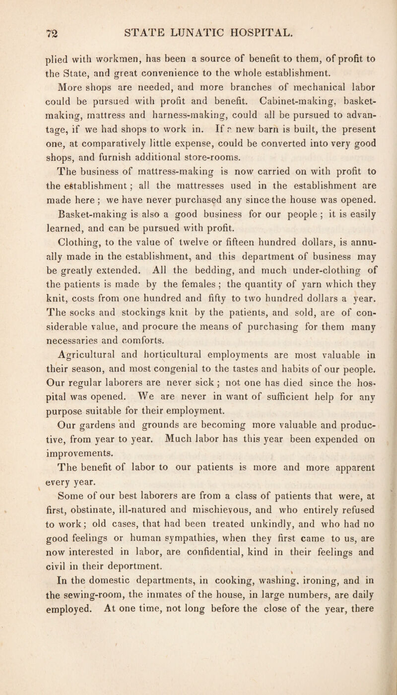 plied with workmen, has been a source of benefit to them, of profit to the State, and great convenience to the whole establishment. More shops are needed, and more branches of mechanical labor could be pursued with profit and benefit. Cabinet-making, basket¬ making, mattress and harness-making, could all be pursued to advan¬ tage, if we had shops to work in. If r. new barn is built, the present one, at comparatively little expense, could be converted into very good shops, and furnish additional store-rooms. The business of mattress-making is now carried on with profit to the establishment; all the mattresses used in the establishment are made here ; we have never purchased any since the house was opened. Basket-making is also a good business for our people ; it is easily learned, and can be pursued with profit. Clothing, to the value of twelve or fifteen hundred dollars, is annu¬ ally made in the establishment, and this department of business may be greatly extended. All the bedding, and much under-clothing of the patients is made by the females ; the quantity of yarn which they knit, costs from one hundred and fifty to two hundred dollars a year. The socks and stockings knit by the patients, and sold, are of con¬ siderable value, and procure the means of purchasing for them many necessaries and comforts. Agricultural and horticultural employments are most valuable in their season, and most congenial to the tastes and habits of our people. Our regular laborers are never sick ; not. one has died since the hos¬ pital was opened. We are never in want of sufficient help for any purpose suitable for their employment. Our gardens and grounds are becoming more valuable and produc¬ tive, from year to year. Much labor has this year been expended on improvements. The benefit of labor to our patients is more and more apparent every year. Some of our best laborers are from a class of patients that were, at first, obstinate, ill-natured and mischievous, and who entirely refused to work; old cases, that had been treated unkindly, and who had no good feelings or human sympathies, when they first came to us, are now interested in labor, are confidential, kind in their feelings and civil in their deportment. In the domestic departments, in cooking, washing, ironing, and in the sewing-room, the inmates of the house, in large numbers, are daily employed. At one time, not long before the close of the year, there