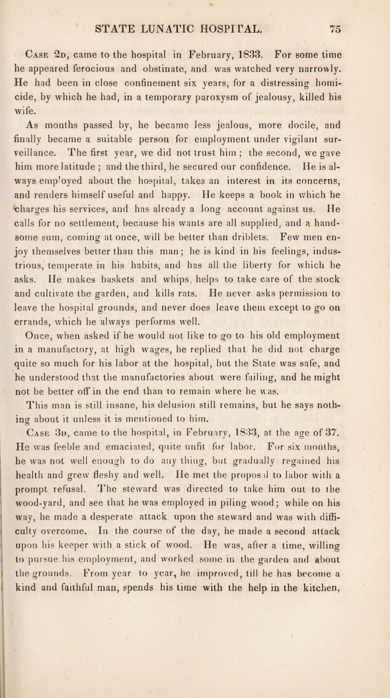 Case 2d, came to the hospital in February, 1833. For some time he appeared ferocious and obstinate, and was watched very narrowly. He had been in close confinement six years, for a distressing homi¬ cide, by which he had, in a temporary paroxysm of jealousy, killed his wife. As months passed by, he became less jealous, more docile, and finally became a suitable person for employment under vigilant sur¬ veillance. The first year, we did not trust him ; the second, we gave him more latitude ; and the third, he secured our confidence. He is al¬ ways employed about the hospital, takes an interest in its concerns, and renders himself useful and happy. He keeps a book in which he charges his services, and has already a long account against us. He calls for no settlement, because his wants are all supplied, and a hand¬ some sum, coming at once, will be better than driblets. Few men en¬ joy themselves better than this man; he is kind in his feelings, indus¬ trious, temperate in his habits, and has all the liberty for which he asks. He makes baskets and whips, helps to take care of the stock and cultivate the garden, and kills rats. He never asks permission to leave the hospital grounds, and never does leave them except to go on errands, which he always performs well. Once, when asked if he would not like to go to his old employment in a manufactory, at high wages, he replied that he did not charge quite so much for his labor at the hospital, but the State was safe, and he understood that the manufactories about were failing, and he might not be better off in the end than to remain 'where he was. This man is still insane, his delusion still remains, but he says noth¬ ing about it unless it is mentioned to him. Case 3d, came to the hospital, in February, 1833, at the age of 37. H e was feeble and emaciated, quite unfit for labor. For six months, he was not well enough to do any thing, but gradually regained his health and grew fleshy and well. He met the propos il to labor with a prompt refusal. The steward was directed to take him out to the wood-yard, and see that he was employed in piling wood; while on his way, he made a desperate attack upon the steward and was with diffi¬ culty overcome. In the course of the day, he made a second attack upon his keeper with a stick of wood. He was, after a time, willing to pursue Ins employment, and worked some in the garden and about the grounds. From year to year, he improved, till he has become a kind and faithful man, spends his time with the help in the kitchen,