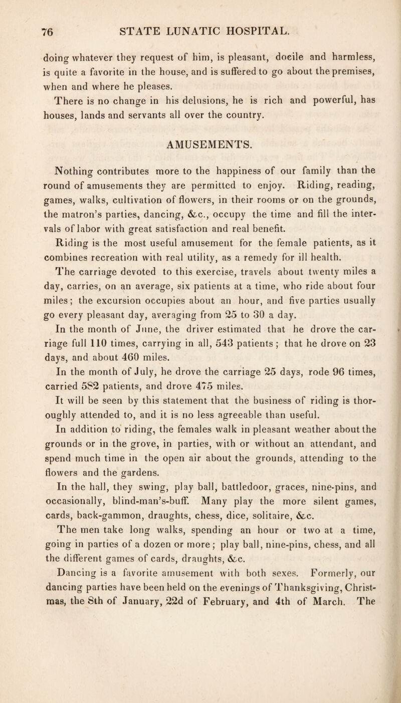 doing whatever they request of him, is pleasant, doeile and harmless, is quite a favorite in the house, and is suffered to go about the premises, when and where he pleases. There is no change in his delusions, he is rich and powerful, has houses, lands and servants all over the country. AMUSEMENTS. Nothing contributes more to the happiness of our family than the round of amusements they are permitted to enjoy. Riding, reading, games, walks, cultivation of flowers, in their rooms or on the grounds, the matron’s parties, dancing, &c., occupy the time and fill the inter¬ vals of labor with great satisfaction and real benefit. Riding is the most useful amusement for the female patients, as it combines recreation with real utility, as a remedy for ill health. The carriage devoted to this exercise, travels about twenty miles a day, carries, on an average, six patients at a time, who ride about four miles; the excursion occupies about an hour, and five parties usually go every pleasant day, averaging from 25 to 30 a day. In the month of June, the driver estimated that he drove the car¬ riage full 110 times, carrying in all, 543 patients; that he drove on 23 days, and about 460 miles. In the month of July, he drove the carriage 25 days, rode 96 times, carried 582 patients, and drove 475 miles. It will be seen by this statement that the business of riding is thor¬ oughly attended to, and it is no less agreeable than useful. In addition to riding, the females walk in pleasant weather about the grounds or in the grove, in parties, with or without an attendant, and spend much time in the open air about the grounds, attending to the flowers and the gardens. In the hall, they swing, play ball, battledoor, graces, nine-pins, and occasionally, blind-man’s-buff. Many play the more silent games, cards, back-gammon, draughts, chess, dice, solitaire, &c. The men take long walks, spending an hour or two at a time, going in parties of a dozen or more ; play ball, nine-pins, chess, and all the different games of cards, draughts, &c. Dancing is a favorite amusement with both sexes. Formerly, our dancing parties have been held on the evenings of Thanksgiving, Christ¬ mas, the 8th of January, 22d of February, and 4th of March. The