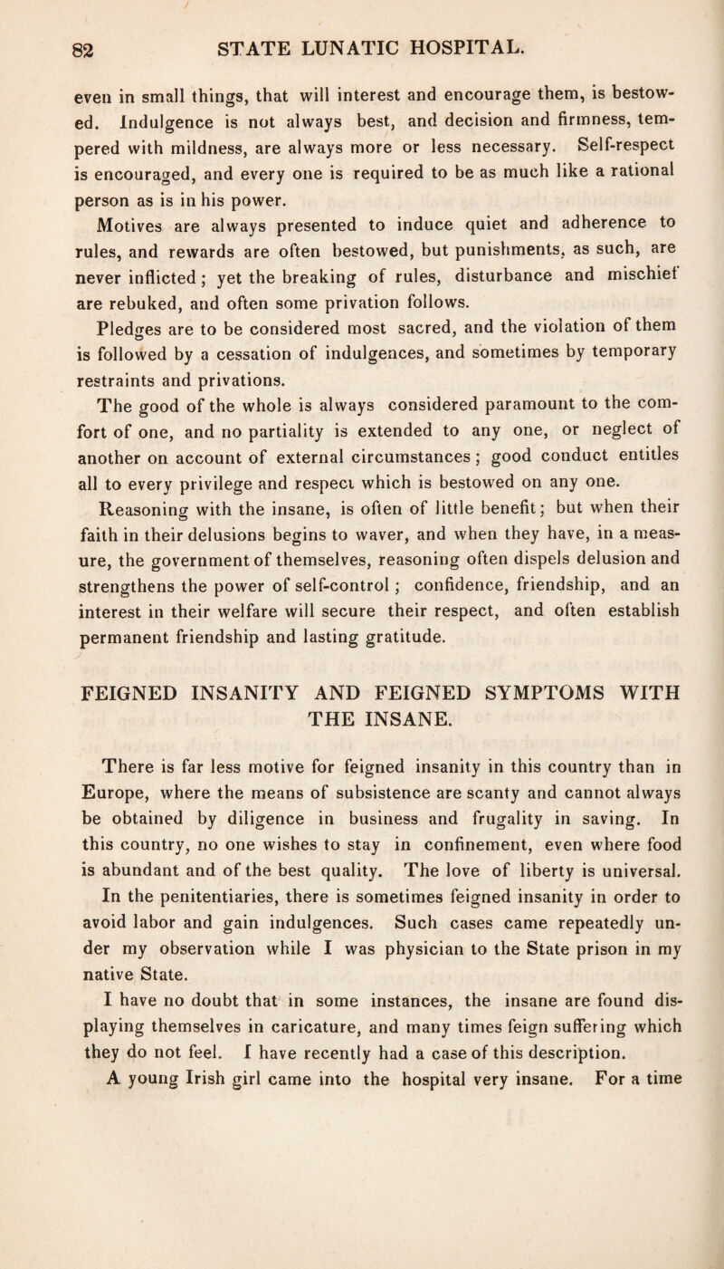 even in small things, that will interest and encourage them, is bestow¬ ed. Indulgence is not always best, and decision and firmness, tem¬ pered with mildness, are always more or less necessary. Self-respect is encouraged, and every one is required to be as much like a rational person as is in his power. Motives are always presented to induce quiet and adherence to rules, and rewards are often bestowed, but punishments, as such, are never inflicted; yet the breaking of rules, disturbance and mischief are rebuked, and often some privation follows. Pledges are to be considered most sacred, and the violation of them is followed by a cessation of indulgences, and sometimes by temporary restraints and privations. The good of the whole is always considered paramount to the com¬ fort of one, and no partiality is extended to any one, or neglect of another on account of external circumstances; good conduct entitles all to every privilege and respeci which is bestowed on any one. Reasoning with the insane, is often of little benefit; but when their faith in their delusions begins to waver, and when they have, in a meas¬ ure, the government of themselves, reasoning often dispels delusion and strengthens the power of self-control; confidence, friendship, and an interest in their welfare will secure their respect, and often establish permanent friendship and lasting gratitude. FEIGNED INSANITY AND FEIGNED SYMPTOMS WITH THE INSANE. There is far less motive for feigned insanity in this country than in Europe, where the means of subsistence are scanty and cannot always be obtained by diligence in business and frugality in saving. In this country, no one wishes to stay in confinement, even where food is abundant and of the best quality. The love of liberty is universal. In the penitentiaries, there is sometimes feigned insanity in order to avoid labor and gain indulgences. Such cases came repeatedly un¬ der my observation while I was physician to the State prison in my native State. I have no doubt that in some instances, the insane are found dis¬ playing themselves in caricature, and many times feign suffering which they do not feel. I have recently had a case of this description. A young Irish girl came into the hospital very insane. For a time