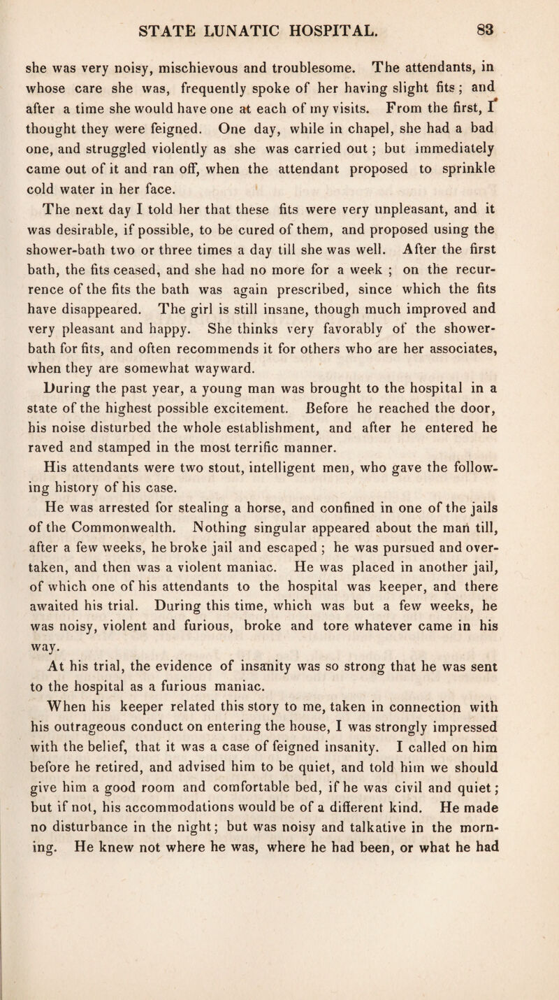 she was very noisy, mischievous and troublesome. The attendants, in whose care she was, frequently spoke of her having slight fits; and after a time she would have one at each of my visits. From the first, I thought they were feigned. One day, while in chapel, she had a bad one, and struggled violently as she was carried out; but immediately came out of it and ran off, when the attendant proposed to sprinkle cold water in her face. The next day I told her that these fits were very unpleasant, and it was desirable, if possible, to be cured of them, and proposed using the shower-bath two or three times a day till she was well. After the first bath, the fits ceased, and she had no more for a week ; on the recur¬ rence of the fits the bath was again prescribed, since which the fits have disappeared. The girl is still insane, though much improved and very pleasant and happy. She thinks very favorably of the shower- bath for fits, and often recommends it for others who are her associates, when they are somewhat wayward. During the past year, a young man was brought to the hospital in a state of the highest possible excitement. Before he reached the door, his noise disturbed the whole establishment, and after he entered he raved and stamped in the most terrific manner. His attendants were two stout, intelligent men, who gave the follow¬ ing history of his case. He was arrested for stealing a horse, and confined in one of the jails of the Commonwealth. Nothing singular appeared about the man till, after a few weeks, he broke jail and escaped ; he was pursued and over¬ taken, and then was a violent maniac. He was placed in another jail, of which one of his attendants to the hospital was keeper, and there awaited his trial. During this time, which was but a few weeks, he was noisy, violent and furious, broke and tore whatever came in his way. At his trial, the evidence of insanity was so strong that he was sent to the hospital as a furious maniac. When his keeper related this story to me, taken in connection with his outrageous conduct on entering the house, I was strongly impressed with the belief, that it was a case of feigned insanity. I called on him before he retired, and advised him to be quiet, and told him we should give him a good room and comfortable bed, if he was civil and quiet; but if not, his accommodations would be of a different kind. He made no disturbance in the night; but was noisy and talkative in the morn¬ ing. He knew not where he was, where he had been, or what he had