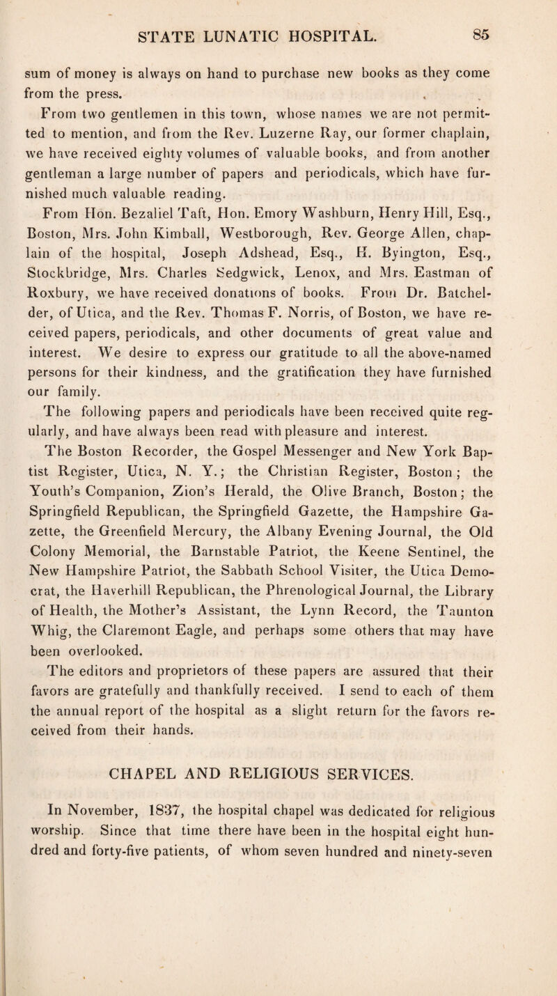 sum of money is always on hand to purchase new books as they come from the press. From two gentlemen in this town, whose names we are not permit¬ ted to mention, and from the Rev. Luzerne Ray, our former chaplain, we have received eighty volumes of valuable books, and from another gentleman a large number of papers and periodicals, which have fur¬ nished much valuable reading. From Hon. Bezaliel Taft, Hon. Emory Washburn, Henry Hill, Esq., Boston, Mrs. John Kimball, Westborough, Rev. George Allen, chap¬ lain of the hospital, Joseph Adshead, Esq., H. Byington, Esq., Slockbridge, Mrs. Charles Sedgwick, Lenox, and Mrs. Eastman of Roxbury, we have received donations of books. From Dr. Batchel- der, of Utica, and the Rev. Thomas F. Norris, of Boston, we have re¬ ceived papers, periodicals, and other documents of great value and interest. We desire to express our gratitude to all the above-named persons for their kindness, and the gratification they have furnished our family. The following papers and periodicals have been received quite reg¬ ularly, and have always been read with pleasure and interest. The Boston Recorder, the Gospel Messenger and New York Bap¬ tist Register, Utica, N. Y.; the Christian Register, Boston; the Youth’s Companion, Zion’s Herald, the Olive Branch, Boston; the Springfield Republican, the Springfield Gazette, the Hampshire Ga¬ zette, the Greenfield Mercury, the Albany Evening Journal, the Old Colony Memorial, the Barnstable Patriot, the Keene Sentinel, the New Hampshire Patriot, the Sabbath School Visiter, the Utica Demo¬ crat, the Haverhill Republican, the Phrenological Journal, the Library of Health, the Mother’s Assistant, the Lynn Record, the Taunton Whig, the Claremont Eagle, and perhaps some others that may have been overlooked. The editors and proprietors of these papers are assured that their favors are gratefully and thankfully received. I send to each of them the annual report of the hospital as a slight return for the favors re¬ ceived from their hands. CHAPEL AND RELIGIOUS SERVICES. In November, 1837, the hospital chapel was dedicated for religious worship. Since that time there have been in the hospital eight hun¬ dred and forty-five patients, of whom seven hundred and ninety-seven