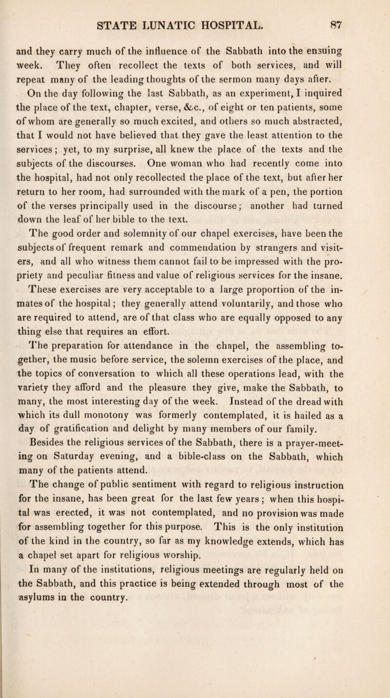 and they carry much of the influence of the Sabbath into the ensuing week. They often recollect the texts of both services, and will repeat many of the leading thoughts of the sermon many days after. On the day following the last Sabbath, as an experiment, I inquired the place of the text, chapter, verse, &c., of eight or ten patients, some of whom are generally so much excited, and others so much abstracted, that I would not have believed that they gave the least attention to the services ; yet, to my surprise, all knew the place of the texts and the subjects of the discourses. One woman who had recently come into the hospital, had not only recollected the place of the text, but after her return to her room, had surrounded with the mark of a pen, the portion of the verses principally used in the discourse; another had turned down the leaf of her bible to the text. The good order and solemnity of our chapel exercises, have been the subjects of frequent remark and commendation by strangers and visit¬ ers, and all who witness them cannot fail to be impressed with the pro¬ priety and peculiar fitness and value of religious services for the insane. These exercises are very acceptable to a large proportion of the in¬ mates of the hospital; they generally attend voluntarily, and those who are required to attend, are of that class who are equally opposed to any thing else that requires an effort. The preparation for attendance in the chapel, the assembling to¬ gether, the music before service, the solemn exercises of the place, and the topics of conversation to which all these operations lead, with the variety they aflord and the pleasure they give, make the Sabbath, to many, the most interesting day of the week. Instead of the dread with which its dull monotony was formerly contemplated, it is hailed as a day of gratification and delight by many members of our family. Besides the religious services of the Sabbath, there is a prayer-meet¬ ing on Saturday evening, and a bible-class on the Sabbath, which many of the patients attend. The change of public sentiment with regard to religious instruction for the insane, has been great for the last few years ; when this hospi¬ tal was erected, it was not contemplated, and no provision was made for assembling together for this purpose. This is the only institution of the kind in the country, so far as my knowledge extends, which has a chapel set apart for religious worship. In many of the institutions, religious meetings are regularly held on the Sabbath, and this practice is being extended through most of the asylums in the country.