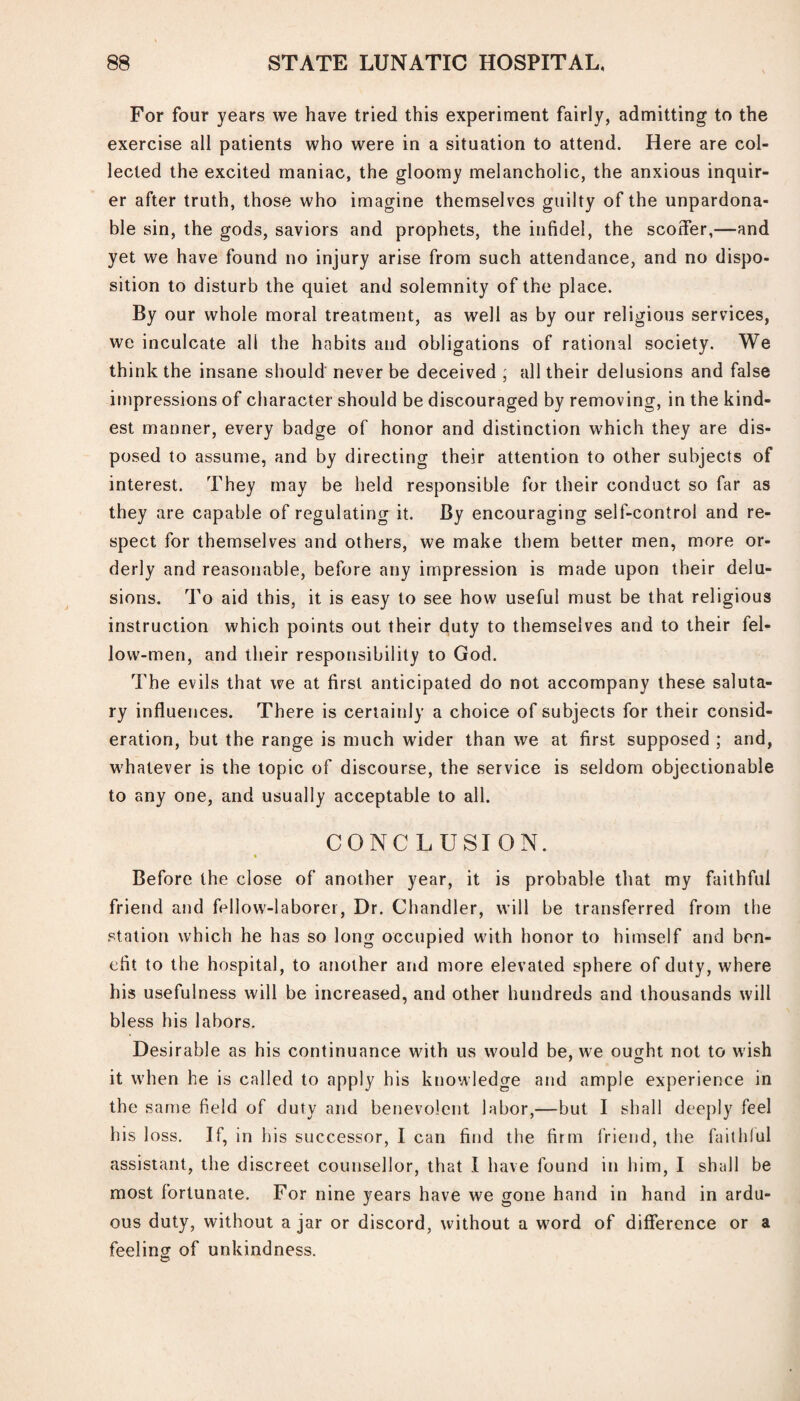 For four years we have tried this experiment fairly, admitting to the exercise all patients who were in a situation to attend. Here are col¬ lected the excited maniac, the gloomy melancholic, the anxious inquir¬ er after truth, those who imagine themselves guilty of the unpardona¬ ble sin, the gods, saviors and prophets, the infidel, the scoffer,—and yet we have found no injury arise from such attendance, and no dispo¬ sition to disturb the quiet and solemnity of the place. By our whole moral treatment, as well as by our religious services, we inculcate all the habits and obligations of rational society. We think the insane should never be deceived ; all their delusions and false impressions of character should be discouraged by removing, in the kind¬ est manner, every badge of honor and distinction which they are dis¬ posed to assume, and by directing their attention to other subjects of interest. They may be held responsible for their conduct so far as they are capable of regulating it. By encouraging self-control and re¬ spect for themselves and others, we make them better men, more or¬ derly and reasonable, before any impression is made upon their delu¬ sions. To aid this, it is easy to see how useful must be that religious instruction which points out their duty to themselves and to their fel¬ low-men, and their responsibility to God. The evils that we at first anticipated do not accompany these saluta¬ ry influences. There is certainly a choice of subjects for their consid¬ eration, but the range is much wider than we at first supposed ; and, whatever is the topic of discourse, the service is seldom objectionable to any one, and usually acceptable to all. CONCLUSION. Before the close of another year, it is probable that my faithful friend and fellow-laborer, Dr. Chandler, will be transferred from the station which he has so long occupied with honor to himself and ben¬ efit to the hospital, to another and more elevated sphere of duty, where his usefulness will be increased, and other hundreds and thousands will bless his labors. Desirable as his continuance with us would be, we outfit not to wish it when he is called to apply his knowledge and ample experience in the same field of duty and benevolent labor,—but I shall deeply feel his loss. If, in his successor, I can find the firm friend, the faithful assistant, the discreet counsellor, that I have found in him, I shall be most fortunate. For nine years have we gone hand in hand in ardu¬ ous duty, without a jar or discord, without a word of difference or a feelinor of unkindness. ©