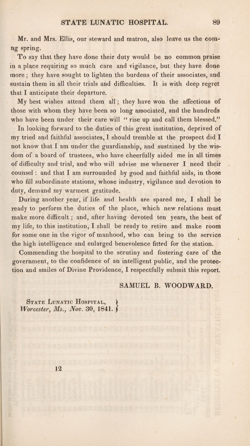 Mr. and Mrs. Ellis, our steward and matron, also leave us the cora¬ ng spring. To say that they have done their duty would be no common praise in a place requiring so much care and vigilance, but they have done more; they have sought to lighten the burdens of their associates, and sustain them in all their trials and difficulties. It is with deep regret that I anticipate their departure. My best wishes attend them all; they have won the affections of those with whom they have been so long associated, and the hundreds who have been under their care will “ rise up and call them blessed.” In looking forward to the duties of this great institution, deprived of my tried and faithful associates, I should tremble at the prospect did I not know that I am under the guardianship, and sustained by the wis¬ dom of a board of trustees, who have cheerfully aided me in all times of difficulty and trial, and who will advise me whenever I need their counsel : and that I am surrounded by good and faithful aids, in those who fill subordinate stations, whose industry, vigilance and devotion to duty, demand my warmest gratitude. During another year, if life and health are spared me, I shall be ready to perform the duties of the place, which new relations must make more difficult ; and, after having devoted ten years, the best of my life, to this institution, I shall be ready to retire and make room for some one in the vigor of manhood, who can bring to the service the high intelligence and enlarged benevolence fitted for the station. Commending the hospital to the scrutiny and fostering care of the government, to the confidence of an intelligent public, and the protec¬ tion and smiles of Divine Providence, I respectfully submit this report. SAMUEL B. WOODWARD. State Lunatic Hospital, > Worcester, Ms., Nov. 30, 1841. / 12