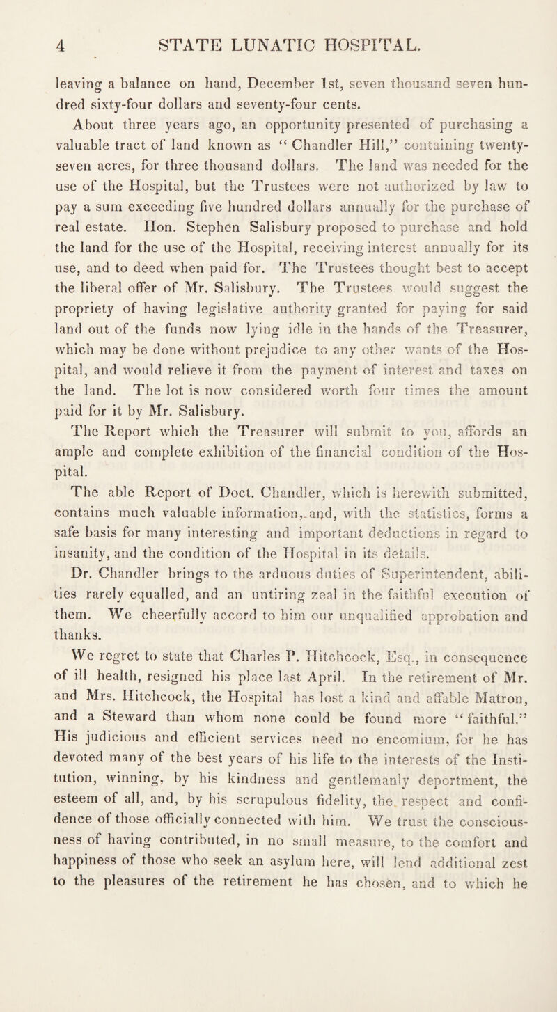 leaving a balance on hand, December 1st, seven thousand seven hun¬ dred sixty-four dollars and seventy-four cents. About three years ago, an opportunity presented of purchasing a valuable tract of land known as “ Chandler Hill,” containing twenty- seven acres, for three thousand dollars. The land was needed for the use of the Hospital, but the Trustees were not authorized by law to pay a sum exceeding five hundred dollars annually for the purchase of real estate. Hon. Stephen Salisbury proposed to purchase and hold the land for the use of the Hospital, receiving interest annually for its use, and to deed when paid for. The Trustees thought best, to accept the liberal offer of Mr. Salisbury. The Trustees would suggest the propriety of having legislative authority granted for paying for said land out of the funds now lying idle in the hands of the Treasurer, which may be done without prejudice to any other wants of the Hos¬ pital, and would relieve it from the payment of interest and taxes on the land. The lot is now considered worth four times the amount paid for it by Mr. Salisbury. The Report which the Treasurer will submit to you, affords an ample and complete exhibition of the financial condition of the Hos¬ pital. The able Report of Doct. Chandler, which is herewith submitted, contains much valuable information,_ar)d, with the statistics, forms a safe basis for many interesting and important deductions in regard to insanity, and the condition of the Hospital in its details. Dr. Chandler brings to the arduous duties of Superintendent, abili¬ ties rarely equalled, and an untiring zeal in the faithful execution of them. We cheerfully accord to him our unqualified approbation and thanks. We regret to state that Charles P. Hitchcock, Esq., in consequence of ill health, resigned his place last April. In the retirement of Mr. and Mrs. Hitchcock, the Hospital has lost a kind and affable Matron, and a Steward than whom none could be found more “ faithful.” His judicious and efficient services need no encomium, for he has devoted many of the best years of his life to the interests of the Insti¬ tution, winning, by his kindness and gentlemanly deportment, the esteem of all, and, by his scrupulous fidelity, the respect and confi¬ dence of those officially connected with him. We trust the conscious¬ ness of having contributed, in no small measure, to the comfort and happiness of those who seek an asylum here, will lend additional zest to the pleasures of the retirement he has chosen, and to which he