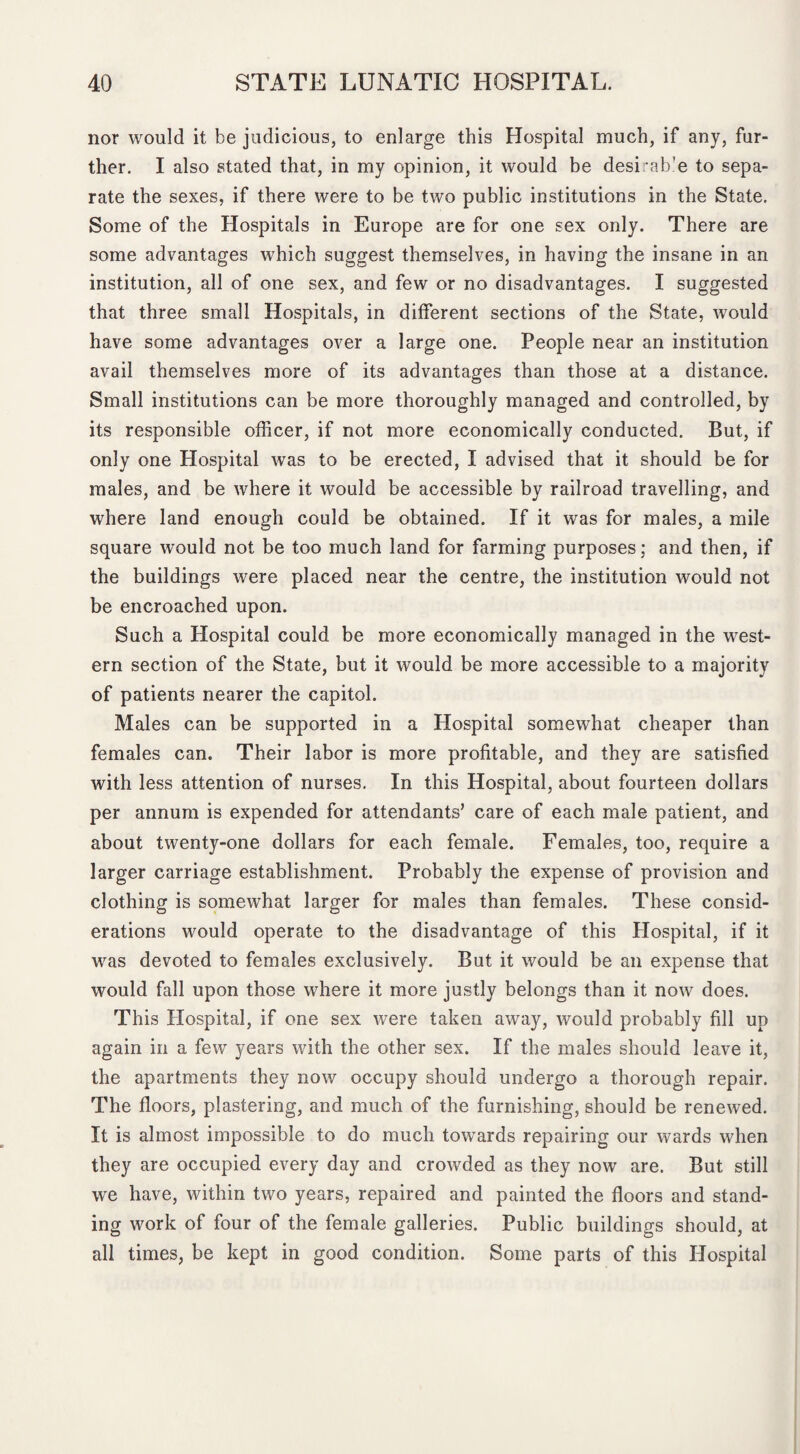 nor would it be judicious, to enlarge this Hospital much, if any, fur¬ ther. I also stated that, in my opinion, it would be desirab’e to sepa¬ rate the sexes, if there were to be two public institutions in the State. Some of the Hospitals in Europe are for one sex only. There are some advantages which suggest themselves, in having the insane in an institution, all of one sex, and few or no disadvantages. I suggested that three small Hospitals, in different sections of the State, would have some advantages over a large one. People near an institution avail themselves more of its advantages than those at a distance. Small institutions can be more thoroughly managed and controlled, by its responsible officer, if not more economically conducted. But, if only one Hospital was to be erected, I advised that it should be for males, and be where it would be accessible by railroad travelling, and where land enough could be obtained. If it was for males, a mile square would not be too much land for farming purposes; and then, if the buildings were placed near the centre, the institution would not be encroached upon. Such a Hospital could be more economically managed in the west¬ ern section of the State, but it would be more accessible to a majority of patients nearer the capitol. Males can be supported in a Hospital somewhat cheaper than females can. Their labor is more profitable, and they are satisfied with less attention of nurses. In this Hospital, about fourteen dollars per annum is expended for attendants’ care of each male patient, and about twenty-one dollars for each female. Females, too, require a larger carriage establishment. Probably the expense of provision and clothing is somewhat larger for males than females. These consid¬ erations would operate to the disadvantage of this Hospital, if it was devoted to females exclusively. But it would be an expense that would fall upon those where it more justly belongs than it now does. This Hospital, if one sex were taken away, would probably fill up again in a few years with the other sex. If the males should leave it, the apartments they now occupy should undergo a thorough repair. The floors, plastering, and much of the furnishing, should be renewed. It is almost impossible to do much towards repairing our wards when they are occupied every day and crowded as they now are. But still we have, within two years, repaired and painted the floors and stand¬ ing work of four of the female galleries. Public buildings should, at all times, be kept in good condition. Some parts of this Hospital