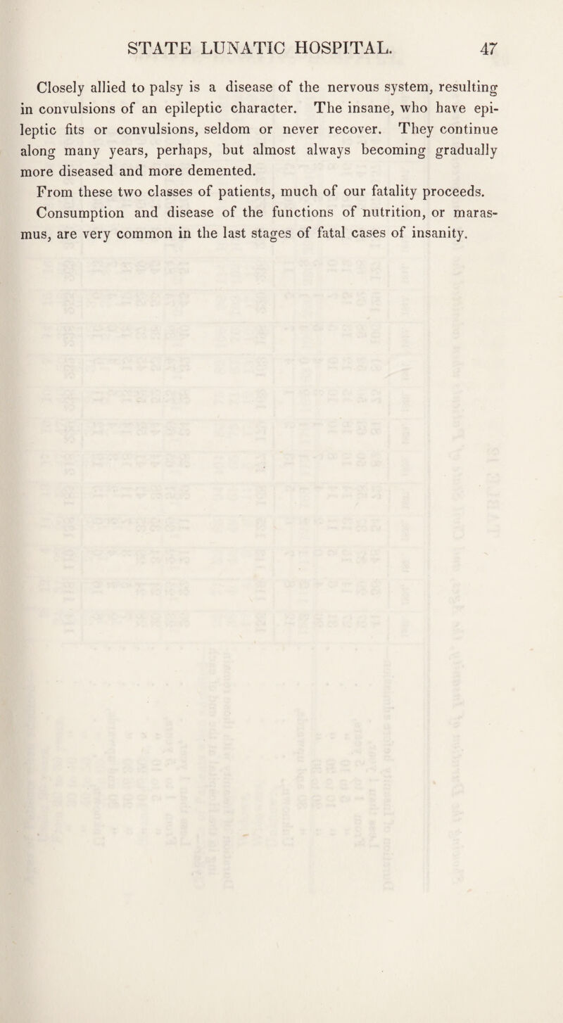 Closely allied to palsy is a disease of the nervous system, resultin in convulsions of an epileptic character. The insane, who have epi¬ leptic fits or convulsions, seldom or never recover. They continue along many years, perhaps, but almost always becoming gradually more diseased and more demented. From these two classes of patients, much of our fatality proceeds. Consumption and disease of the functions of nutrition, or maras¬ mus, are very common in the last stages of fatal cases of insanity. bD .