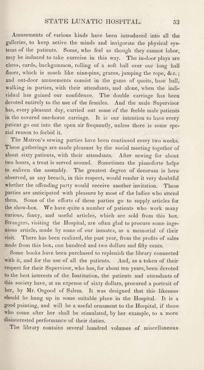 Amusements of various kinds have been introduced into all the galleries, to keep active the minds and invigorate the physical sys¬ tems of the patients. Some, who feel as though they cannot labor, may be induced to take exercise in this way. The in-door plays are chess, cards, backgammon, rolling of a soft ball over our long hall floors, which is much like nine-pins, graces, jumping the rope, &,c.; and out-door amusements consist in the game of quoits, base ball, walking in parties, with their attendants, and alone, when the indi¬ vidual has gained our confidence. The double carriage has been devoted entirely to the use of the females. And the male Supervisor has, every pleasant day, carried out some of the feeble male patients in the covered one-horse carriage. It is our intention to have every patient go out into the open air frequently, unless there is some spe¬ cial reason to forbid it. The Matron’s sewing parties have been continued every two weeks. These gatherings are made pleasant by the social meeting together of about sixty patients, with their attendants. After sewing for about two hours, a treat is served around. Sometimes the pianoforte helps to enliven the assembly. The greatest degree of decorum is here observed, as any breach, in this respect, would render it very doubtful whether the offending party would receive another invitation. These parties are anticipated with pleasure by most of the ladies who attend them. Some of the efforts of these parties go to supply articles for the show-box. We have quite a number of patients who work many curious, fancy, and useful articles, which are sold from this box. Strangers, visiting the Hospital, are often glad to procure some inge¬ nious article, made by some of our inmates, as a memorial of their visit. There has been realized, the past year, from the profits of sales made from this box, one hundred and two dollars and fifty cents. Some books have been purchased to replenish the library connected with it, and for the use of all the patients. And, as a token of their respect for their Supervisor, who has, for about ten years, been devoted to the best interests of the Institution, the patients and attendants of this society have, at an expense of sixty dollars, procured a portrait of her, by Mr. Osgood of Salem. It was designed that this likeness should be hung up in some suitable place in the Hospital. It is a good painting, and will be a useful ornament to the Hospital, if those who come after her shall be stimulated, by her example, to a more disinterested performance of their duties. The library contains several hundred volumes of miscellaneous