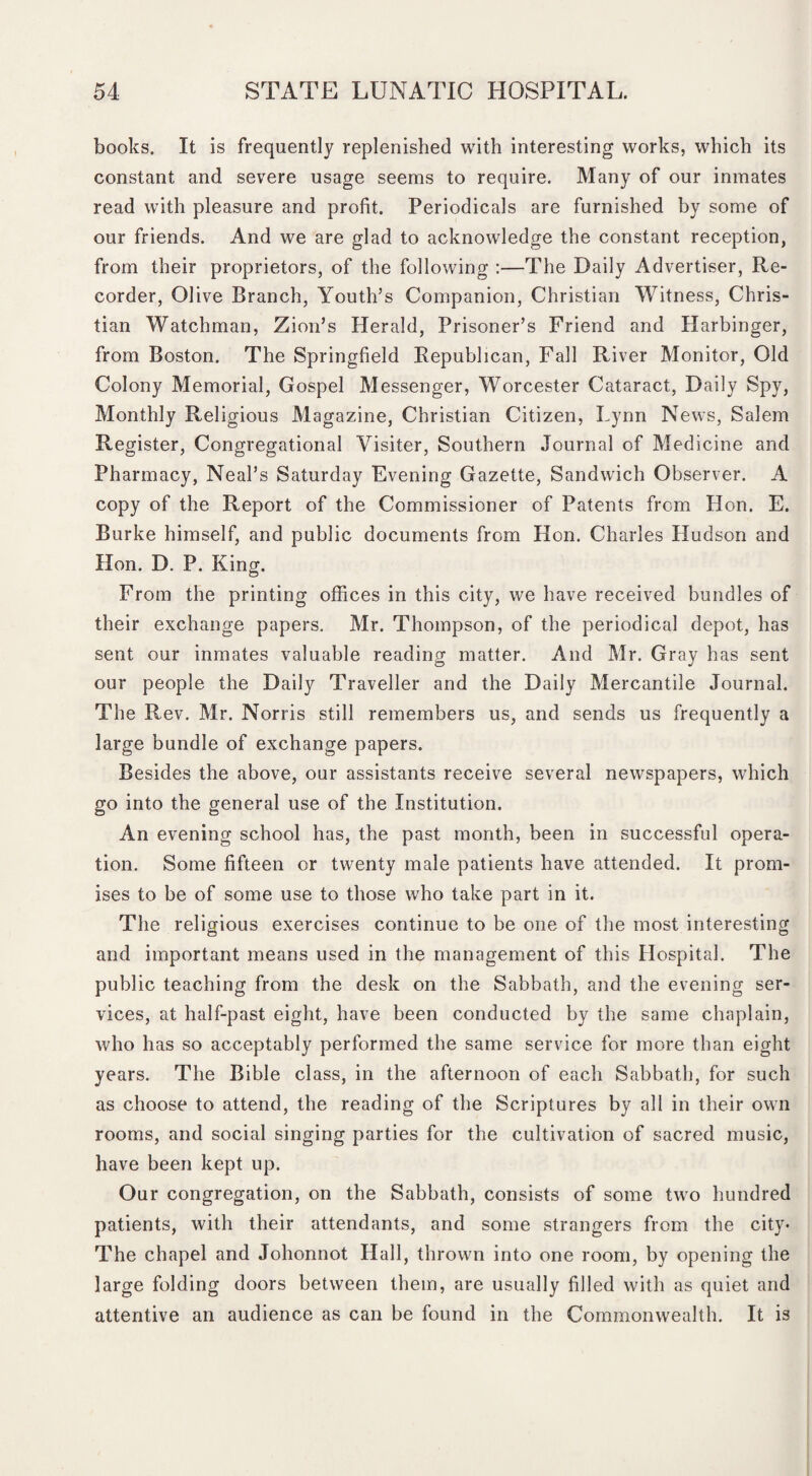 books. It is frequently replenished with interesting works, which its constant and severe usage seems to require. Many of our inmates read with pleasure and profit. Periodicals are furnished by some of our friends. And we are glad to acknowledge the constant reception, from their proprietors, of the following :—The Daily Advertiser, Re¬ corder, Olive Branch, Youth’s Companion, Christian Witness, Chris¬ tian Watchman, Zion’s Herald, Prisoner’s Friend and Harbinger, from Boston. The Springfield Republican, Fall River Monitor, Old Colony Memorial, Gospel Messenger, Worcester Cataract, Daily Spy, Monthly Religious Magazine, Christian Citizen, Lynn News, Salem Register, Congregational Visiter, Southern Journal of Medicine and Pharmacy, Neal’s Saturday Evening Gazette, Sandwich Observer. A copy of the Report of the Commissioner of Patents from Hon. E. Burke himself, and public documents from Hon. Charles Hudson and Hon. D. P. King. From the printing offices in this city, we have received bundles of their exchange papers. Mr. Thompson, of the periodical depot, has sent our inmates valuable reading matter. And Mr. Gray has sent our people the Daily Traveller and the Daily Mercantile Journal. The Rev. Mr. Norris still remembers us, and sends us frequently a large bundle of exchange papers. Besides the above, our assistants receive several newspapers, which go into the general use of the Institution. An evening school has, the past month, been in successful opera¬ tion. Some fifteen or twenty male patients have attended. It prom¬ ises to be of some use to those who take part in it. The religious exercises continue to be one of the most interesting and important means used in the management of this Hospital. The public teaching from the desk on the Sabbath, and the evening ser¬ vices, at half-past eight, have been conducted by the same chaplain, who has so acceptably performed the same service for more than eight years. The Bible class, in the afternoon of each Sabbath, for such as choose to attend, the reading of the Scriptures by all in their own rooms, and social singing parties for the cultivation of sacred music, have been kept up. Our congregation, on the Sabbath, consists of some two hundred patients, with their attendants, and some strangers from the city- The chapel and Johonnot Hall, thrown into one room, by opening the large folding doors between them, are usually filled with as quiet and attentive an audience as can be found in the Commonwealth. It is