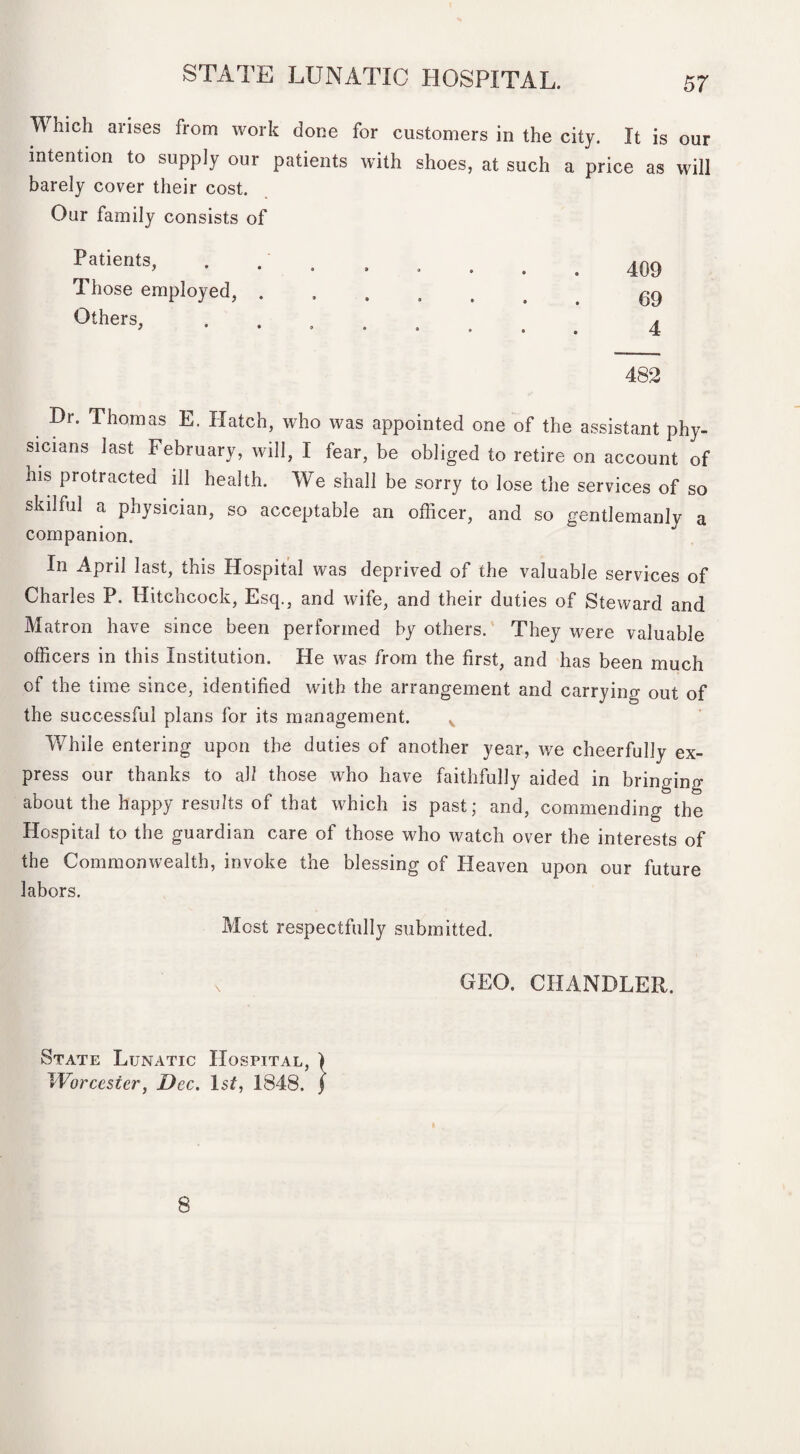 IV hich arises from work done for customers in the city. It is our intention to supply our patients with shoes, at such a price as will barely cover their cost. Our family consists of Patients, *  • • . 409 Those employed, . • • • * . 69 Others, • * • • . 4 482 Dr. Thomas E. Hatch, who was appointed one of the assistant phy¬ sicians last February, will, I fear, be obliged to retire on account of his protracted ill health. We shall be sorry to lose the services of so skilful a physician, so acceptable an officer, and so gentlemanly a companion. In April last, this Hospital was deprived of the valuable services of Charles P. Hitchcock, Esq., and wife, and their duties of Steward and Matron have since been performed by others. They were valuable officers in this Institution. He was from the first, and has been much of the time since, identified with the arrangement and carrying out of the successful plans for its management. While entering upon the duties of another year, we cheerfully ex¬ press our thanks to all those who have faithfully aided in bringing about the happy results of that which is past; and, commending the Hospital to the guardian care of those who watch over the interests of the Commonwealth, invoke the blessing of Heaven upon our future labors. Most respectfully submitted, x GEO. CHANDLER. State Lunatic Hospital, ) Worcester, Dec. IsL 1848. f 8