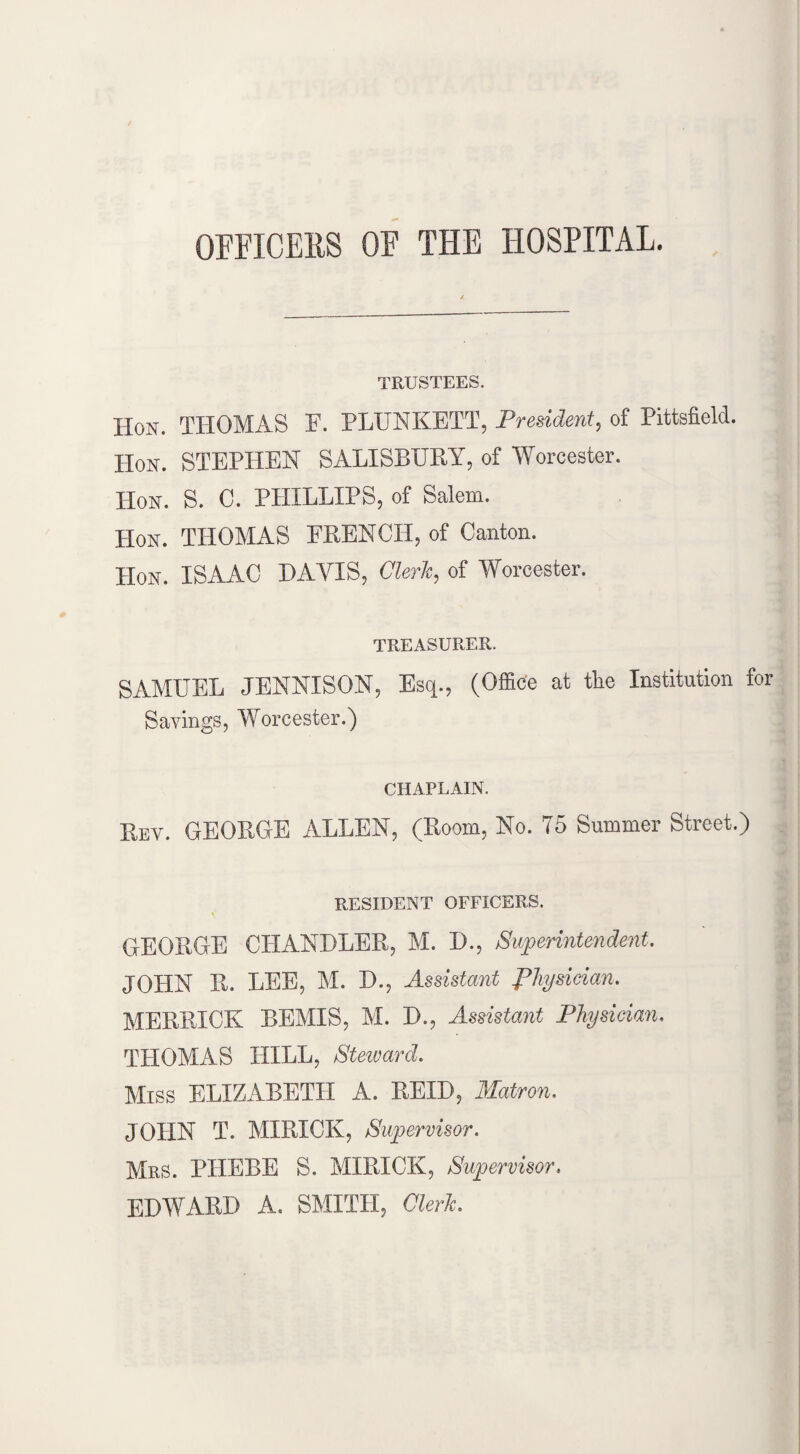 OFFICERS OF THE HOSPITAL. TRUSTEES. Hon. THOMAS F. PLUNKETT, President, of Pittsfield. IIon. STEPHEN SALISBURY, of Worcester. Hon. S. C. PHILLIPS, of Salem. Hon. THOMAS FRENCH, of Canton. IIon. ISAAC DAYIS, Clerk, of Worcester. TREASURER. SAMUEL JENNISON, Esq., (Office at the Institution for Savings, Worcester.) CHAPLAIN. Rev. GEORGE ALLEN, (Room, No. 75 Summer Street.) RESIDENT OFFICERS. GEORGE CHANDLER, M. D., Superintendent. JOHN R. LEE, M. D., Assistant physician. MERRICK BEMIS, M. D., Assistant Physician. THOMAS HILL, Steward. Miss ELIZABETH A. HEED, Matron. JOHN T. MIRICK, Supervisor. Mrs. THEBE S. MIRICK, Supervisor. EDWARD A. SMITH, Clerk.