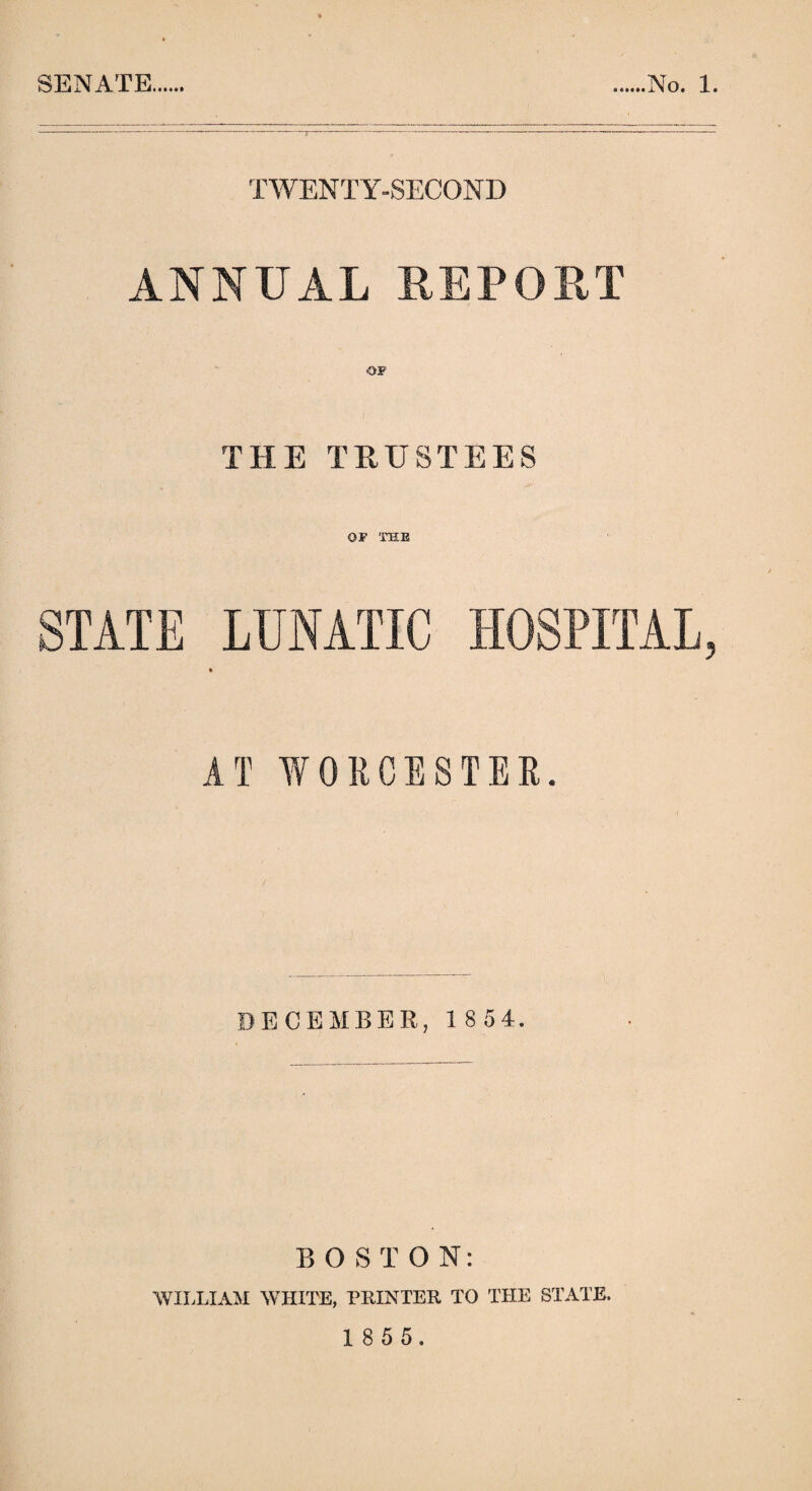 TWENTY-SECOND ANNUAL REPORT THE TRUSTEES OF THE STATE LUNATIC HOSPITAL, AT WORCESTER. DECEMBER, 1 8 54. BOSTON: WILLIAM WHITE, PRINTER TO THE STATE. 1 8 5 5.