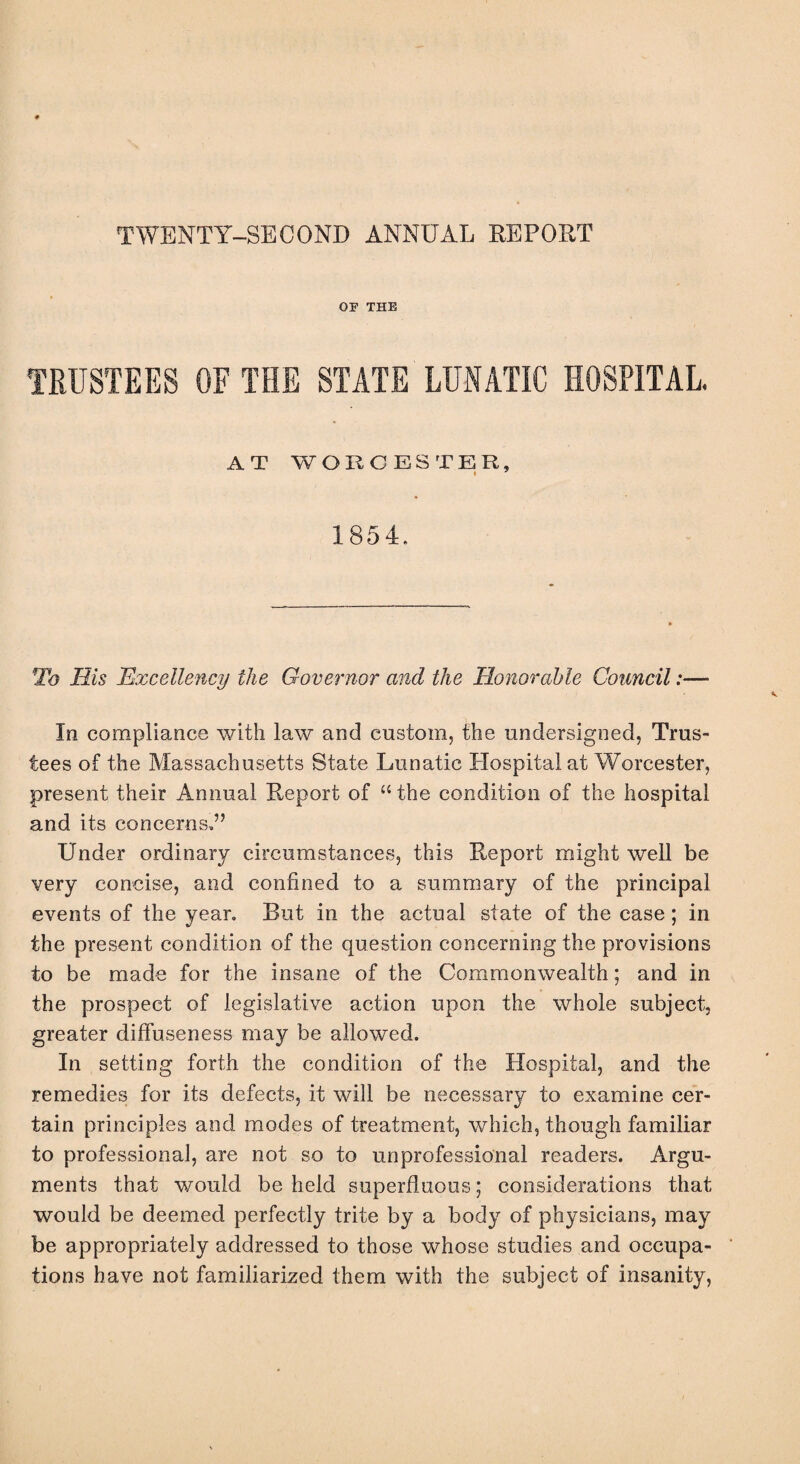 TWENTY-SECOND ANNUAL REPORT OP THE TRUSTEES OF THE STATE LUNATIC HOSPITAL. AT WORCESTER, 1854. To His Excellency the Governor and the Honorable Council:— In compliance with law and custom, the undersigned, Trus¬ tees of the Massachusetts State Lunatic Hospital at Worcester, present their Annual Report of u the condition of the hospital and its concerns,” Under ordinary circumstances, this Report might well be very concise, and confined to a summary of the principal events of the year. But in the actual state of the case; in the present condition of the question concerning the provisions to be made for the insane of the Commonwealth; and in the prospect of legislative action upon the whole subject, greater diffuseness may be allowed. In setting forth the condition of the Hospital, and the remedies for its defects, it will be necessary to examine cer¬ tain principles and modes of treatment, which, though familiar to professional, are not so to unprofessional readers. Argu¬ ments that would be held superfluous; considerations that would be deemed perfectly trite by a body of physicians, may be appropriately addressed to those whose studies and occupa¬ tions have not familiarized them with the subject of insanity,