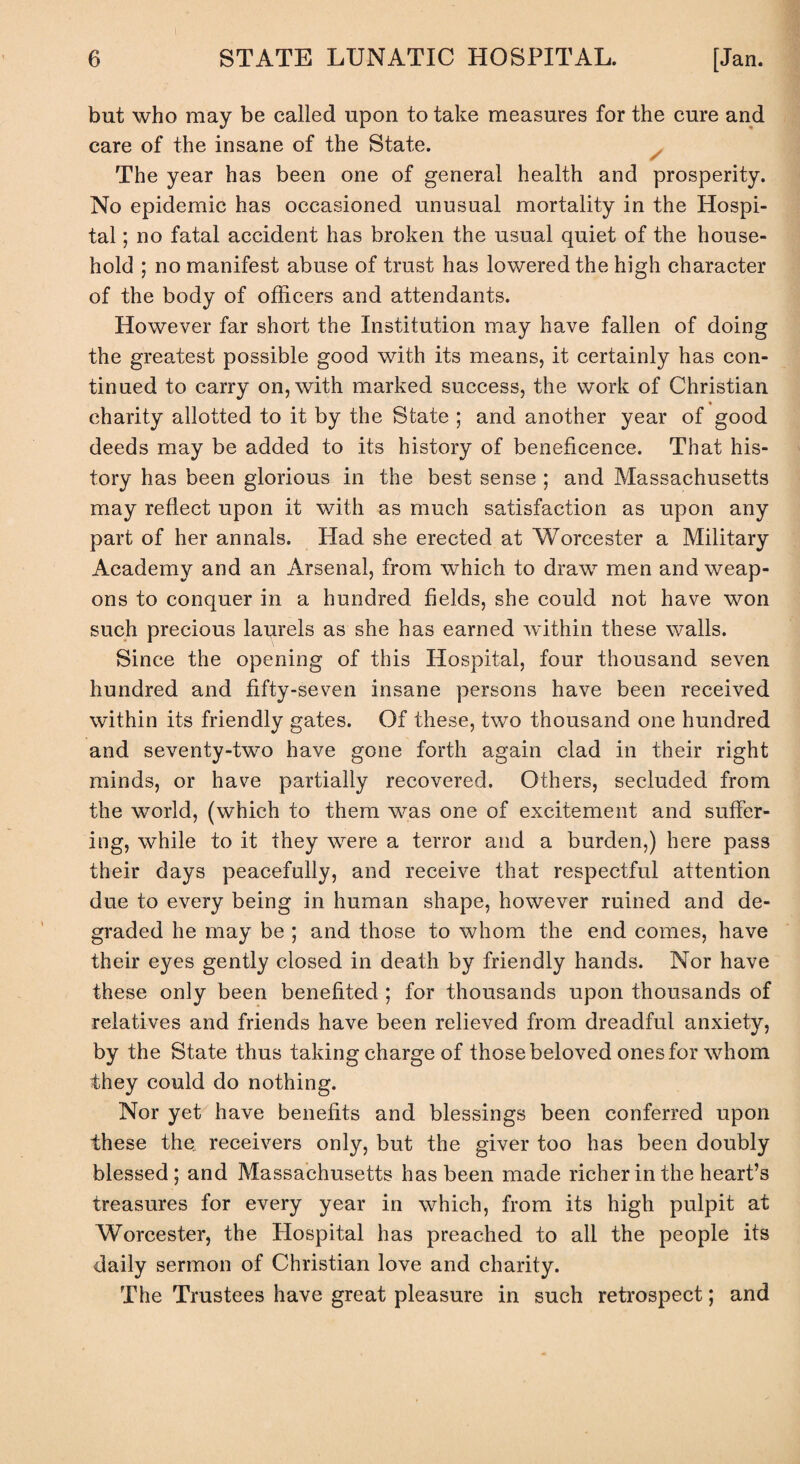 but who may be called upon to take measures for the cure and care of the insane of the State. The year has been one of general health and prosperity. No epidemic has occasioned unusual mortality in the Hospi¬ tal ; no fatal accident has broken the usual quiet of the house¬ hold ; no manifest abuse of trust has lowered the high character of the body of officers and attendants. However far short the Institution may have fallen of doing the greatest possible good with its means, it certainly has con¬ tinued to carry on, with marked success, the work of Christian charity allotted to it by the State ; and another year of good deeds may be added to its history of beneficence. That his¬ tory has been glorious in the best sense ; and Massachusetts may reflect upon it with as much satisfaction as upon any part of her annals. Had she erected at Worcester a Military Academy and an Arsenal, from which to draw men and weap¬ ons to conquer in a hundred fields, she could not have won such precious laurels as she has earned within these walls. Since the opening of this Hospital, four thousand seven hundred and fifty-seven insane persons have been received within its friendly gates. Of these, two thousand one hundred and seventy-two have gone forth again clad in their right minds, or have partially recovered. Others, secluded from the world, (which to them was one of excitement and suffer¬ ing, while to it they were a terror and a burden,) here pass their days peacefully, and receive that respectful attention due to every being in human shape, however ruined and de¬ graded he may be ; and those to whom the end comes, have their eyes gently closed in death by friendly hands. Nor have these only been benefited ; for thousands upon thousands of relatives and friends have been relieved from dreadful anxiety, by the State thus taking charge of those beloved ones for whom they could do nothing. Nor yet have benefits and blessings been conferred upon these the. receivers only, but the giver too has been doubly blessed; and Massachusetts has been made richer in the heart’s treasures for every year in which, from its high pulpit at Worcester, the Hospital has preached to all the people its daily sermon of Christian love and charity. The Trustees have great pleasure in such retrospect; and
