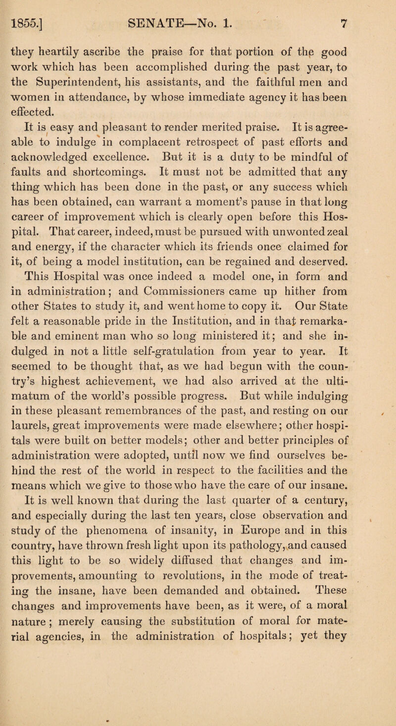 they heartily ascribe the praise for that portion of the good work which has been accomplished during the past year, to the Superintendent, his assistants, and the faithful men and women in attendance, by whose immediate agency it has been effected. It is easy and pleasant to render merited praise. It is agree¬ able to indulge in complacent retrospect of past efforts and acknowledged excellence. But it is a duty to be mindful of faults and shortcomings. It must not be admitted that any thing which has been done in the past, or any success which has been obtained, can warrant a moment’s pause in that long career of improvement which is clearly open before this Hos¬ pital. That career, indeed, must be pursued with unwonted zeal and energy, if the character which its friends once claimed for it, of being a model institution, can be regained and deserved. This Hospital was once indeed a model one, in form and in administration; and Commissioners came up hither from other States to study it, and went home to copy it. Our State felt a reasonable pride in the Institution, and in that remarka¬ ble and eminent man who so long ministered it; and she in¬ dulged in not a little self-gratulation from year to year. It seemed to be thought that, as we had begun with the coun¬ try’s highest achievement, we had also arrived at the ulti¬ matum of the world’s possible progress. But while indulging in these pleasant remembrances of the past, and resting on our laurels, great improvements were made elsewhere; other hospi¬ tals were built on better models; other and better principles of administration were adopted, until now we find ourselves be¬ hind the rest of the world in respect to the facilities and the means which we give to those who have the care of our insane. It is well known that during the last quarter of a century, and especially during the last ten years, close observation and study of the phenomena of insanity, in Europe and in this country, have thrown fresh light upon its pathology, and caused this light to be so widely diffused that changes and im¬ provements, amounting to revolutions, in the mode of treat¬ ing the insane, have been demanded and obtained. These changes and improvements have been, as it were, of a moral nature ; merely causing the substitution of moral for mate¬ rial agencies, in the administration of hospitals; yet they
