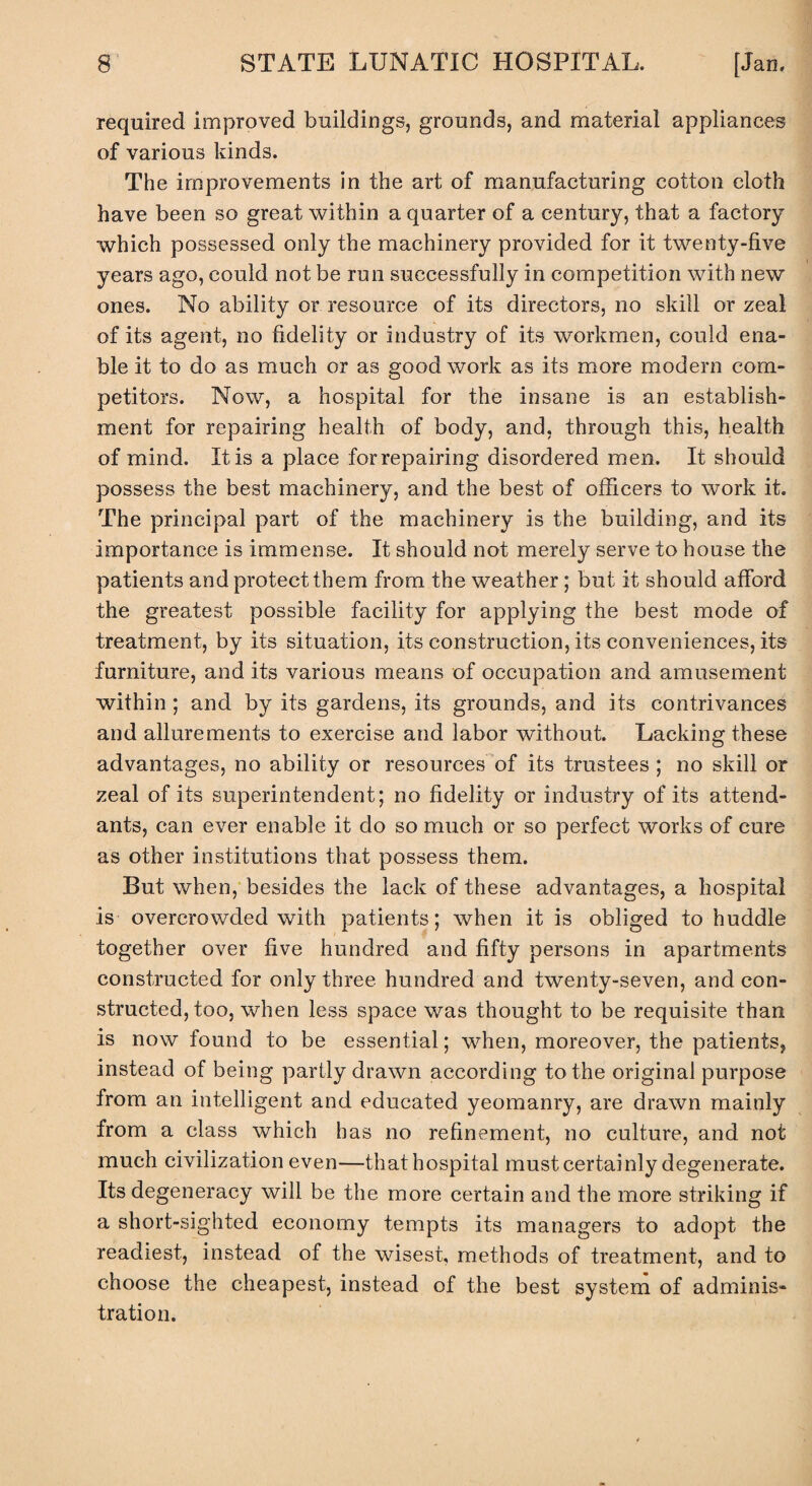 required improved buildings, grounds, and material appliances of various kinds. The improvements in the art of manufacturing cotton cloth have been so great within a quarter of a century, that a factory which possessed only the machinery provided for it twenty-five years ago, could not be run successfully in competition with new ones. No ability or resource of its directors, no skill or zeal of its agent, no fidelity or industry of its workmen, could ena¬ ble it to do as much or as good work as its more modern com¬ petitors. Now, a hospital for the insane is an establish¬ ment for repairing health of body, and, through this, health of mind. It is a place for repairing disordered men. It should possess the best machinery, and the best of officers to work it. The principal part of the machinery is the building, and its importance is immense. It should not merely serve to house the patients and protect them from the weather; but it should afford the greatest possible facility for applying the best mode of treatment, by its situation, its construction, its conveniences, its furniture, and its various means of occupation and amusement within ; and by its gardens, its grounds, and its contrivances and allurements to exercise and labor without. Lacking these advantages, no ability or resources of its trustees; no skill or zeal of its superintendent; no fidelity or industry of its attend¬ ants, can ever enable it do so much or so perfect works of cure as other institutions that possess them. But when, besides the lack of these advantages, a hospital is overcrowded with patients; when it is obliged to huddle together over five hundred and fifty persons in apartments constructed for only three hundred and twenty-seven, and con¬ structed, too, when less space was thought to be requisite than is now found to be essential; when, moreover, the patients, instead of being partly drawn according to the original purpose from an intelligent and educated yeomanry, are drawn mainly from a class which has no refinement, no culture, and not much civilization even—that hospital must certainly degenerate. Its degeneracy will be the more certain and the more striking if a short-sighted economy tempts its managers to adopt the readiest, instead of the wisest, methods of treatment, and to choose the cheapest, instead of the best system of adminis¬ tration.