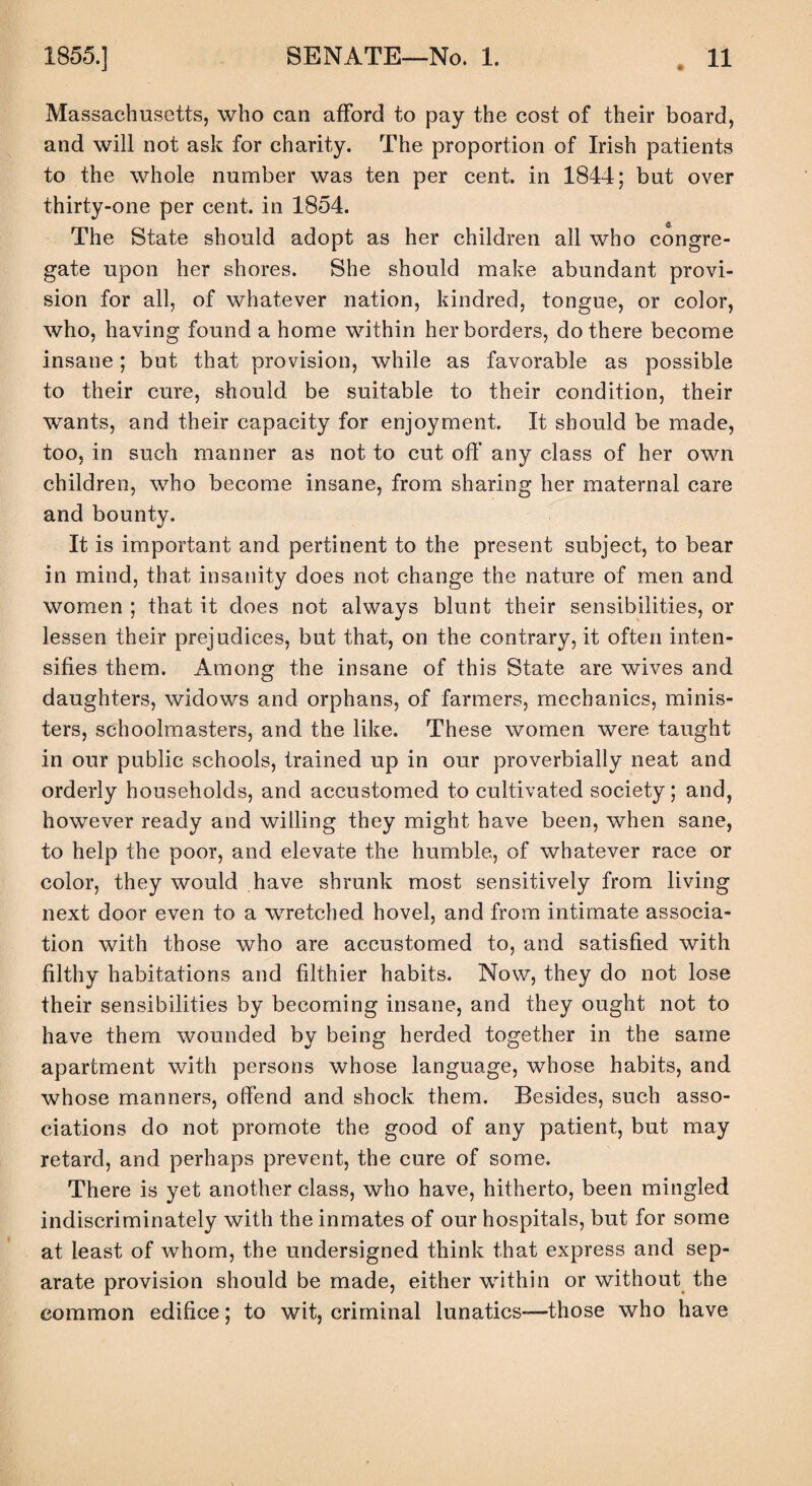 Massachusetts, who can afford to pay the cost of their board, and will not ask for charity. The proportion of Irish patients to the whole number was ten per cent, in 1844; but over thirty-one per cent, in 1854. The State should adopt as her children all who congre¬ gate upon her shores. She should make abundant provi¬ sion for all, of whatever nation, kindred, tongue, or color, who, having found a home within her borders, do there become insane; but that provision, while as favorable as possible to their cure, should be suitable to their condition, their wants, and their capacity for enjoyment. It should be made, too, in such manner as not to cut off any class of her own children, who become insane, from sharing her maternal care and bounty. It is important and pertinent to the present subject, to bear in mind, that insanity does not change the nature of men and women ; that it does not always blunt their sensibilities, or lessen their prejudices, but that, on the contrary, it often inten¬ sifies them. Among the insane of this State are wives and daughters, widows and orphans, of farmers, mechanics, minis¬ ters, schoolmasters, and the like. These women were taught in our public schools, trained up in our proverbially neat and orderly households, and accustomed to cultivated society; and, however ready and willing they might have been, when sane, to help the poor, and elevate the humble, of whatever race or color, they would have shrank most sensitively from living next door even to a wretched hovel, and from intimate associa¬ tion with those who are accustomed to, and satisfied with filthy habitations and filthier habits. Now, they do not lose their sensibilities by becoming insane, and they ought not to have them wounded by being herded together in the same apartment with persons whose language, whose habits, and whose manners, offend and shock them. Besides, such asso¬ ciations do not promote the good of any patient, but may retard, and perhaps prevent, the cure of some. There is yet another class, who have, hitherto, been mingled indiscriminately with the inmates of our hospitals, but for some at least of whom, the undersigned think that express and sep¬ arate provision should be made, either within or without the common edifice; to wit, criminal lunatics—those who have