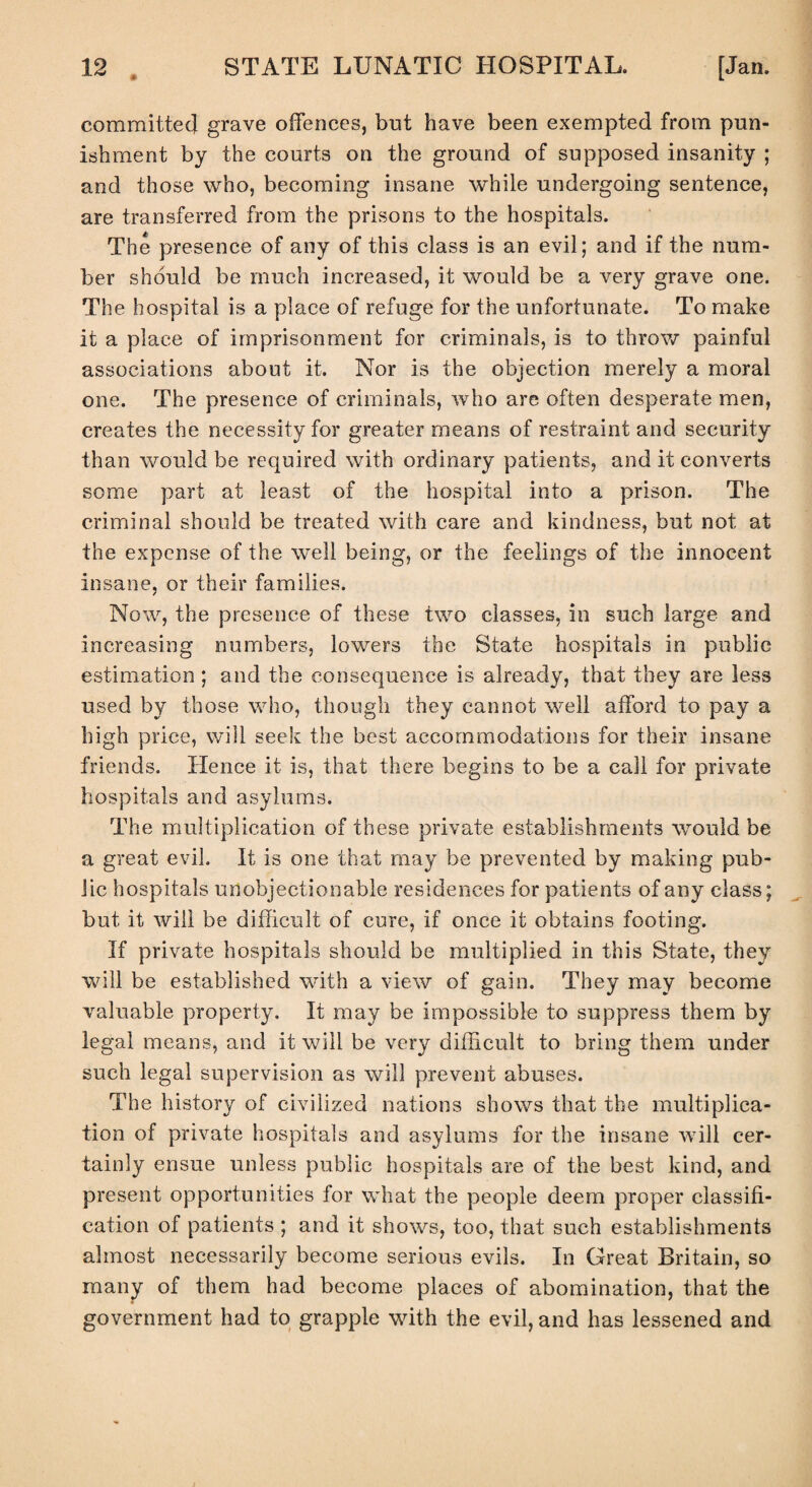 committed grave offences, but have been exempted from pun¬ ishment by the courts on the ground of supposed insanity ; and those who, becoming insane while undergoing sentence, are transferred from the prisons to the hospitals. The presence of any of this class is an evil; and if the num¬ ber should be much increased, it would be a very grave one. The hospital is a place of refuge for the unfortunate. To make it a place of imprisonment for criminals, is to throw painful associations about it. Nor is the objection merely a moral one. The presence of criminals, who are often desperate men, creates the necessity for greater means of restraint and security than would be required with ordinary patients, and it converts some part at least of the hospital into a prison. The criminal should be treated with care and kindness, but not at the expense of the well being, or the feelings of the innocent insane, or their families. Now, the presence of these two classes, in such large and increasing numbers, lowers the State hospitals in public estimation ; and the consequence is already, that they are less used by those who, though they cannot well afford to pay a high price, will seek the best accommodations for their insane friends. Hence it is, that there begins to be a call for private hospitals and asylums. The multiplication of these private establishments would be a great evil. It is one that may be prevented by making pub¬ lic hospitals unobjectionable residences for patients of any class; but it will be difficult of cure, if once it obtains footing. If private hospitals should be multiplied in this State, they will be established with a view of gain. They may become valuable property. It may be impossible to suppress them by legal means, and it will be very difficult to bring them under such legal supervision as will prevent abuses. The history of civilized nations shows that the multiplica¬ tion of private hospitals and asylums for the insane will cer¬ tainly ensue unless public hospitals are of the best kind, and present opportunities for what the people deem proper classifi¬ cation of patients ; and it shows, too, that such establishments almost necessarily become serious evils. In Great Britain, so many of them had become places of abomination, that the government had to grapple with the evil, and has lessened and