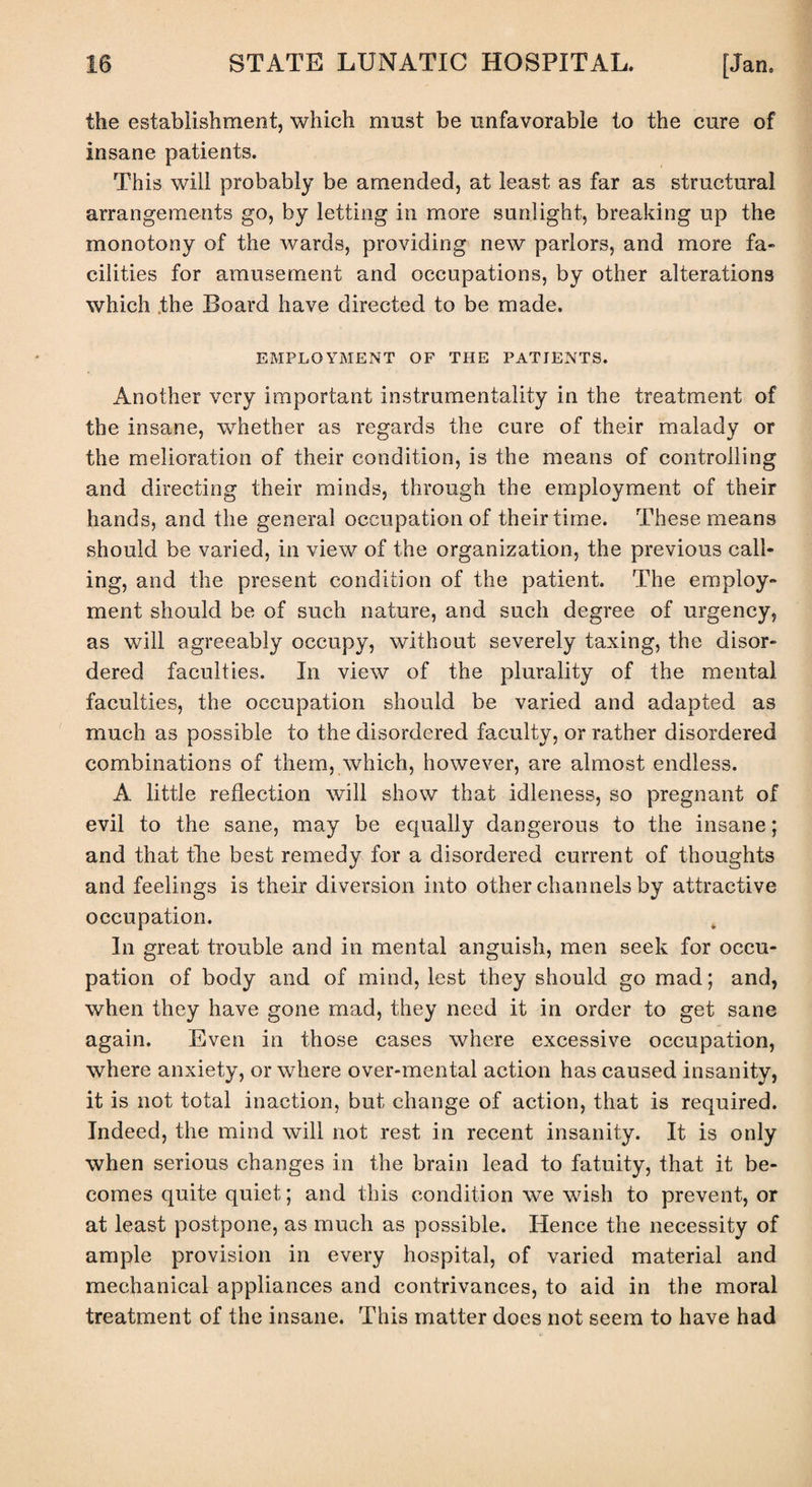 the establishment, which must be unfavorable to the cure of insane patients. This will probably be amended, at least as far as structural arrangements go, by letting in more sunlight, breaking up the monotony of the wards, providing new parlors, and more fa¬ cilities for amusement and occupations, by other alterations which the Board have directed to be made. EMPLOYMENT OF THE PATIENTS. Another very important instrumentality in the treatment of the insane, whether as regards the cure of their malady or the melioration of their condition, is the means of controlling and directing their minds, through the employment of their hands, and the general occupation of their time. These means should be varied, in view of the organization, the previous call¬ ing, and the present condition of the patient. The employ¬ ment should be of such nature, and such degree of urgency, as will agreeably occupy, without severely taxing, the disor¬ dered faculties. In view of the plurality of the mental faculties, the occupation should be varied and adapted as much as possible to the disordered faculty, or rather disordered combinations of them, which, however, are almost endless. A little reflection will show that idleness, so pregnant of evil to the sane, may be equally dangerous to the insane; and that tire best remedy for a disordered current of thoughts and feelings is their diversion into other channels by attractive occupation. In great trouble and in mental anguish, men seek for occu¬ pation of body and of mind, lest they should go mad; and, when they have gone mad, they need it in order to get sane again. Even in those cases where excessive occupation, where anxiety, or where over-mental action has caused insanity, it is not total inaction, but change of action, that is required. Indeed, the mind will not rest in recent insanity. It is only when serious changes in the brain lead to fatuity, that it be¬ comes quite quiet; and this condition we wish to prevent, or at least postpone, as much as possible. Hence the necessity of ample provision in every hospital, of varied material and mechanical appliances and contrivances, to aid in the moral treatment of the insane. This matter does not seem to have had