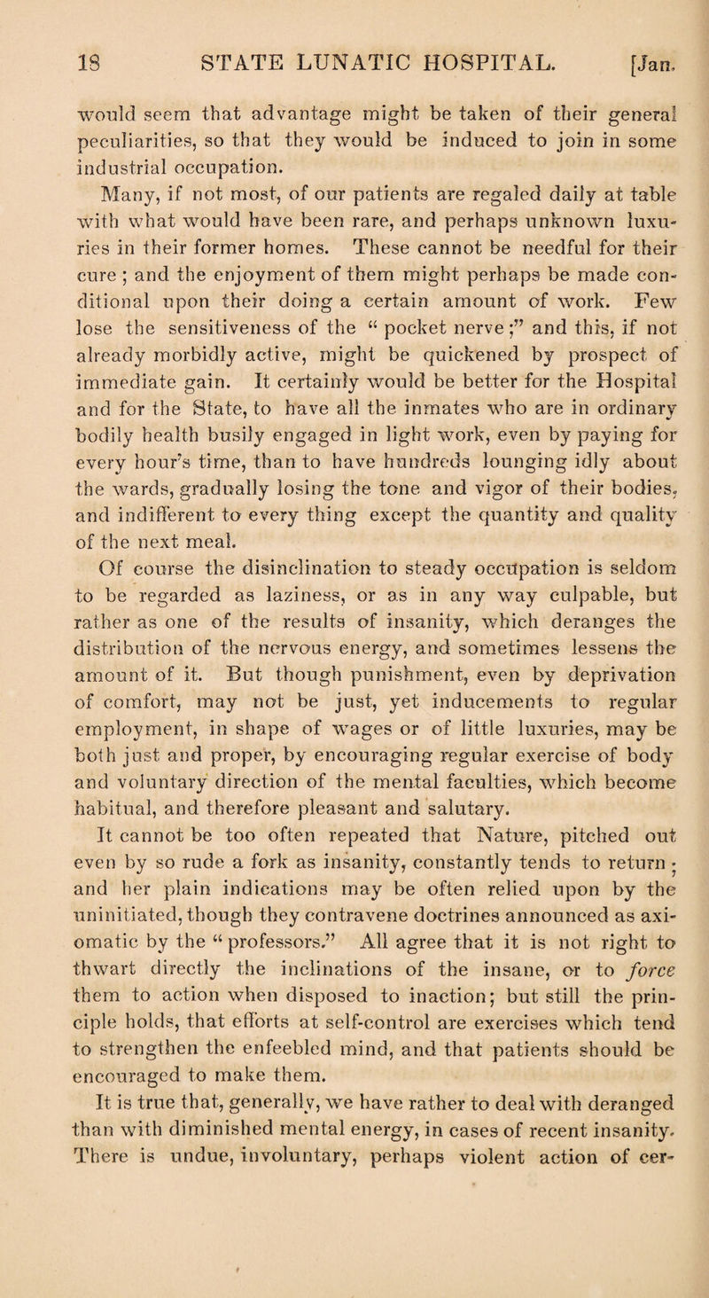 would seem that advantage might be taken of their general peculiarities, so that they would be induced to join in some industrial occupation. Many, if not most, of our patients are regaled daily at table with what would have been rare, and perhaps unknown luxu¬ ries in their former homes. These cannot be needful for their cure ; and the enjoyment of them might perhaps be made con¬ ditional upon their doing a certain amount of work. Few lose the sensitiveness of the “ pocket nerveand this, if not already morbidly active, might be quickened by prospect of immediate gain. It certainly would be better for the Hospital and for the State, to have all the inmates who are in ordinary bodily health busily engaged in light work, even by paying for every hour’s time, than to have hundreds lounging idly about the wards, gradually losing the tone and vigor of their bodies, and indifferent to every thing except the quantity and quality of the next meal. Of course the disinclination to steady occupation is seldom to be regarded as laziness, or as in any way culpable, but rather as one of the results of insanity, which deranges the distribution of the nervous energy, and sometimes lessens the amount of it. But though punishment, even by deprivation of comfort, may not be just, yet inducements to regular employment, in shape of wages or of little luxuries, may be both just and proper, by encouraging regular exercise of body and voluntary direction of the mental faculties, which become habitual, and therefore pleasant and salutary. It cannot be too often repeated that Nature, pitched out even by so rude a fork as insanity, constantly tends to return • and her plain indications may be often relied upon by the uninitiated, though they contravene doctrines announced as axi¬ omatic by the “ professors.” All agree that it is not right to thwart directly the inclinations of the insane, or to force them to action when disposed to inaction; but still the prin¬ ciple holds, that efforts at self-control are exercises which tend to strengthen the enfeebled mind, and that patients should be encouraged to make them. It is true that, generally, we have rather to deal with deranged than with diminished mental energy, in cases of recent insanity. There is undue, involuntary, perhaps violent action of cer-