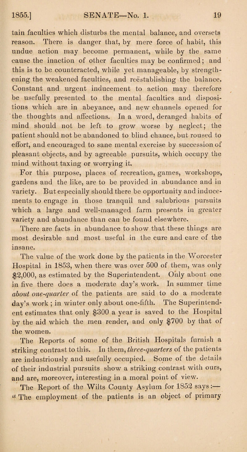 tain faculties which disturbs the mental balance, and oversets reason. There is danger that, by mere force of habit, this undue action may become permanent, while by the same cause the inaction of other faculties may be confirmed; and this is to be counteracted, while yet manageable, by strength¬ ening the weakened faculties, and reestablishing the balance. Constant and urgent inducement to action may therefore be usefully presented to the mental faculties and disposi¬ tions which are in abeyance, and new' channels opened for the thoughts and affections. In a word, deranged habits of mind should not be left to grow worse by neglect; the patient should not be abandoned to blind chance, but roused to effort, and encouraged to sane mental exercise by succession of pleasant objects, and by agreeable pursuits, which occupy the mind without taxing or worrying it. For this purpose, places of recreation, games, workshops, gardens and the like, are to be provided in abundance and in variety. But especially should there be opportunity and induce¬ ments to engage in those tranquil and salubrious pursuits which a large and well-managed farm presents in greater variety and abundance than can be found elsewhere. There are facts in abundance to show that these things are most desirable and most useful in the cure and care of the insane. The value of the work done by the patients in the Worcester Hospital in 1853, when there was over 500 of them, was only $2,000, as estimated by the Superintendent. Only about one in five there does a moderate day’s work. In summer time about one-quarter of the patients are said to do a moderate day’s work ; in winter only about one-fifth. The Superintend¬ ent estimates that only $300 a year is saved to the Hospital by the aid w'hich the men render, and only $700 by that of the women. The Reports of some of the British Ilospitals furnish a striking contrast to this. In them, three-quarters of the patients are industriously and usefully occupied. Some of the details of their industrial pursuits show a striking contrast with ours, and are, moreover, interesting in a moral point of view. The Report of the Wilts County Asylum for 1852 says:— u The employment of the patients is an object of primary