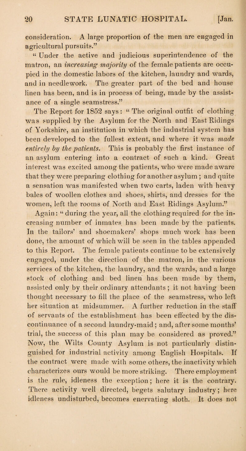 consideration. A large proportion of the men are engaged in agricultural pursuits.” “ Under the active and judicious superintendence of the matron, an increasing1 majority of the female patients are occu¬ pied in the domestic labors of the kitchen, laundry and wards, and in needlework. The greater part of the bed and house linen has been, and is in process of being, made by the assist¬ ance of a single seamstress.” The Report for 1852 says: “ The original outfit of clothing was supplied by the Asylum for the North and East Ridings of Yorkshire, an institution in which the industrial system has been developed to the fullest extent, and where it was made entirely by the patients. This is probably the first instance of an asylum entering into a contract of such a kind. Great interest was excited among the patients, who were made aware that they were preparing clothing for another asylum ; and quite a sensation was manifested when two carts, laden with heavy bales of woollen clothes and shoes, shirts, and dresses for the women, left the rooms of North and East Ridings Asylum.” Again: u during the year, all the clothing required for the in¬ creasing number of inmates has been made by the patients. In the tailors’ and shoemakers’ shops much work has been done, the amount of which will be seen in the tables appended to this Report. The female patients continue to be extensively engaged, under the direction of the matron, in the various services of the kitchen, the laundry, and the wards, and a large stock of clothing and bed linen has been made by them, assisted only by their ordinary attendants ; it not having been thought necessary to fill the place of the seamstress, who left her situation at midsummer. A further reduction in the staff of servants of the establishment has been effected by the dis¬ continuance of a second laundry-maid ; and, after some months’ trial, the success of this plan may be considered as proved.” Now, the Wilts County Asylum is not particularly distin¬ guished for industrial activity among English Hospitals. If the contract were made with some others, the inactivity which characterizes ours would be more striking. There employment is the rule, idleness the exception; here it is the contrary. There activity well directed, begets salutary industry; here idleness undisturbed, becomes enervating sloth. It does not